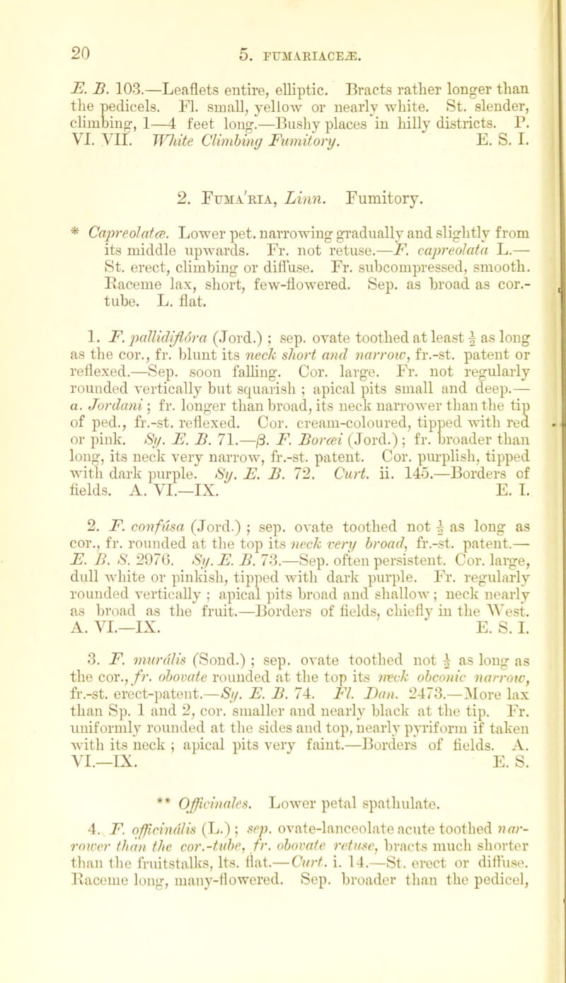 E. B. 103.—Leaflets entire, elliptic. Bracts rather longer than the pedicels. Fl. small, yellow or nearly white. St. slender, climbing, 1—4 feet long.—Bushy places in hilly districts. P. VI. VII. Wliite Climbing Fumitory. E. S. I. 2. Fiima'ria, Linn. Fumitory. * Capreoldtcs. Lower pet. narrowing gradually and slightly from its middle upwards. Fr. not retuse.—JF. capreolata L.— St. erect, climbing or difTuse. Fr. subcompressed, smooth. Raceme lax, short, few-flowered. Sep. as broad as cor.- tube. L. flat. 1. F. jJalUdiJlora (.lord.) ; sep. ovate toothed at least f as long as the cor., fr. blunt its nech short ami narrotv, fr.-st. patent or reflexed.—Sep. soon falling. Cor. large. Fr. not regularly rounded vertically but squarish ; apical pits small and deep.— a. Jordani; fr. longer than broad, its neck narrower than the tip of ped., fr.-st. reflexed. Cor. cream-coloured, tipped with red or pink. Sy. E. B, 71.—/3. F. Borcei (Jord.) ; fr. broader than long, its neck very narrow, fr.-st. patent. Cor. pm-plish, tipped with dark purple. »S^. E. B. 72. CuH. ii. 145.—Borders of fields. A. VI.—IX. E. L 2. F. confusa (Jord.) ; sep. ovate toothed not 5 as long as cor., fr. rounded at the top its neck very broad, h:-st. patent.— E. B. S. 2976. _ Sy. E. B. 73.—Sep. often persistent. Cor. large, dull white or pinkish, tipped with dark purple. Fr. regulai-ly rounded verticaUy ; apical pits broad and shallow; neck nearly as broad as the fruit.—Borders of fields, chiefly in the A^est. A. VL—IX. E. S. 1. 3. F. mtirdlis (Sond.) ; sep. ovate toothed not ^ as long as the cor., /?. oboiHite rounded at the top its 7ivclc obconic narrow, fr.-st. erect-patent.—Sy. E. B. 74. Fl. Dan. 2473.—Jlore lax than Sp. 1 and 2, cor. smaller and nearly black at the tip. Fr. uniformly rounded at the sides and top, nearly p-sTiform if taken with its neck ; apical pits very faint.—Borders of fields. A. VI.—IX. E. S. ** OfficinaJes. Lower petal spatliulate. 4. F. officinuliii (L.) ; sep. ovate-lanceolate acute toothed nar- rower than the cor.-fnbf, fr. obovale rctiisc, bracts much shorter than the fruitstalks, Its. flat.—Curt. i. 14.—St. erect or difliise. Raceme long, many-flowered. Sep. broader than the pedicel.