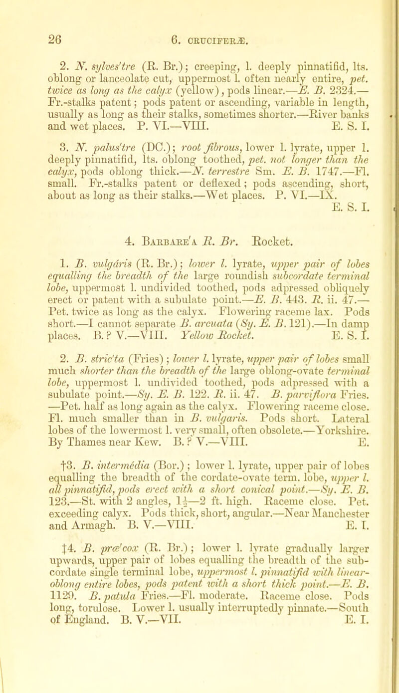 2. sylves'tre (R. Br.); creeping, 1. deeply pinnatifid, Its. oblong or lanceolate cut, uppermost 1. often nearly entire, pet. tioice as loiig as the calyx (yellow), pods linear.—E. B. 2324.— Fr.-stalks patent; pods patent or ascending, variable in length, usually as long as tlieii stalks, sometimes shorter.—Kiver banks and wet places. P. VI.—Vin. E. S. I. 3. N. palus'tre (DO.); root Jibrous, lower 1. lyrate, upper 1, deeply pinnatifid, Its. oblong toothed, pet. not longer than the calyx, pods oblong thick.—N. terrestre Sm. E. B. 1747.—Fl. small. Fr.-stalks patent or deflexed; pods ascending, short, about as long as their stalks.—Wet places. P. VI.—IX. E. S. I. 4. Baebahe'a R. Br. Eocket. 1. B. vulgaris (R. Br.); loiuer I. lyrate, uj)per pair of lobes equalling the breadth of the large roimdish subcordate terminal lobe, uppermost 1. undivided toothed, pods adpressed obHquely erect or patent with a subulate point.—E. B. 443. R. ii. 47.— Pet. twice as long as the calyx. Flowering raceme lax. Pods short.—I cannot separate B. arcuata (Sy. E. B. 121).—In damp places. B.?V.—Vm. Yelloio Rocket. E.S.I. 2. B. stric'ta (Fries); lower I. lyrate, upper pair of lobes small much shorter than the breadth of the large oblong-ovate terminal lobe, uppermost 1. imdivided toothed, pods adpressed with a subidate point.—Sy. E. B. 122. R. ii. 47. B. parvijlora Fries. —Pet. half as long again as the calyx. Flowering raceme close. Fl. much smaller than iu B. vulgaris. Pods short. Lateral lobes of the lowermost 1. very small, often obsolete.—Yorkshire. By Thames near Kew. B. ?' V.—VIII. E. t3. B. intermedia (Bor.) ; lower 1. lyrate, upper pair of lobes equalling the breadth of the cordate-ovate term, lobe, upper I. all pinnati/id, piods erect with a short conical point.—Si/. E. B. 123.—St. with 2 angles, 1^—2 ft. high. Raceme close. Pet. exceeding calyx. Pods thiclc, short, angular.—Near Manchester and Armagh. B. V.—VIII. E. I. t4. B. prce'cox (R. Br.) ; lower 1. lyrate gradually larger upwards, upper pair of lobes equalhng the breatlth of the sub- cordate single terminal lobe, uppermost I. pinnatijid with linear- oblong entire lobes, pods patent with a short thick point.—E. B. 1129! B.jmtida Fries.—Fl. moderate. Raceme close. Pods long, torulose. liower 1. usually interruptedly pimiate.—South of England. B. V.—VII. E. I.