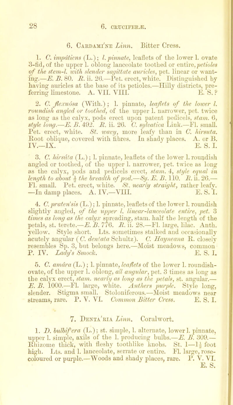 6. Cardami'ke Linn. Bitter Cress. 1. C. imputiens (L.); I. ptmiate, leaflets of the lower 1. ovate 3-fid, of the upper 1. oblong lanceolate toothed or entive, petioles of the stem-l. luith slender sagittate auricles, pet. linear or want- ing.—E. B. 80. R. ii. 26.—Pet. erect, white. Distinguished by having auricles at the base of its petioles.—Hilly districts, pre- ferring limestone. A. YII. VIII. E. S. ? 2. C. Jlexu6sa (With.) ; 1. pinnate, leaflets of the lower I. roundish angled or toothed, of the upper 1. narrower, pet. twice as long as the calyx, pods erect upon patent pedicels, stam. 6, style long.-—E. B. 492. R. ii. 26. C. sglvatica Link.—Fl. smaU. Pet. erect, w^hite. St. wavy, more leafy than in C. hirsuta. Root oblique, covered with hbres. In shady places. A. or B. IV.—IX. E. S. I. 3. C. hirsiita (L.); 1. pinnate, leaflets of the lower 1. rouijdish angled or toothed, of the upper 1. narrower, pet. twice as long as the calyx, pods and pedicels erect, stam. 4, style equal in length to about 4 the breadth of pod.—By. E. B. 110. B. ii. 26.—■ El. small. Pet. erect, white. St. nearly straiqht, rather leafy. —In damp places. A. IV.—VKI. ' E.S.I. 4. C. pratenJsis (L.); 1. pinnate, leaflets of the lower 1. roundish slightly angled, of the upper I. linear-lanceolate entire, pet. 3 times as long as the calyx spreading, staui. half the length of the petals, St. terete.—E. B. 776. R. ii. 28.—El. large, lilac. Anth. yellow. Style short. Lts. sometimes stalked and occasionally acutely angular (C c^CTz/ffto Schultz). C. Ilayneana R. closely resembles Sp. 3, but belongs here.—Moist meadows, common P. IV. Lady's Smock. E. S. I. 5. C. amdra (L.); 1. pinnate, leaflets of the lower 1. roundish- ovate, of the upper 1. oblong, all angular, pet. 3 times as long as the calyx erect, stam. nearly as long as the petals, st. angular.— E. B. lOOO.—Fl. large, white. Anthers purple. Style long, slender. Stigma small. Stoloniferous.—Jloist meadows near streams, rare. P. V. VI. Common Bitter Cress. E. S. I. 7. Denta'ria Linn. Coralwort. 1. D. bulhifera (L.); st. simple, 1. alternate, lower 1. pinnate, upper 1. simple, axils of the 1. producing bulbs.—E. B. 309.— Rhizome thick, witli fleshy toothlike knobs. St. 1—1^ foot high. Lts. and 1. lanceolate, serrate or entire. Fl. large, rose- coloured or pui-ple.—Woods and shady places, rai-e. P. V. VI. E. S.