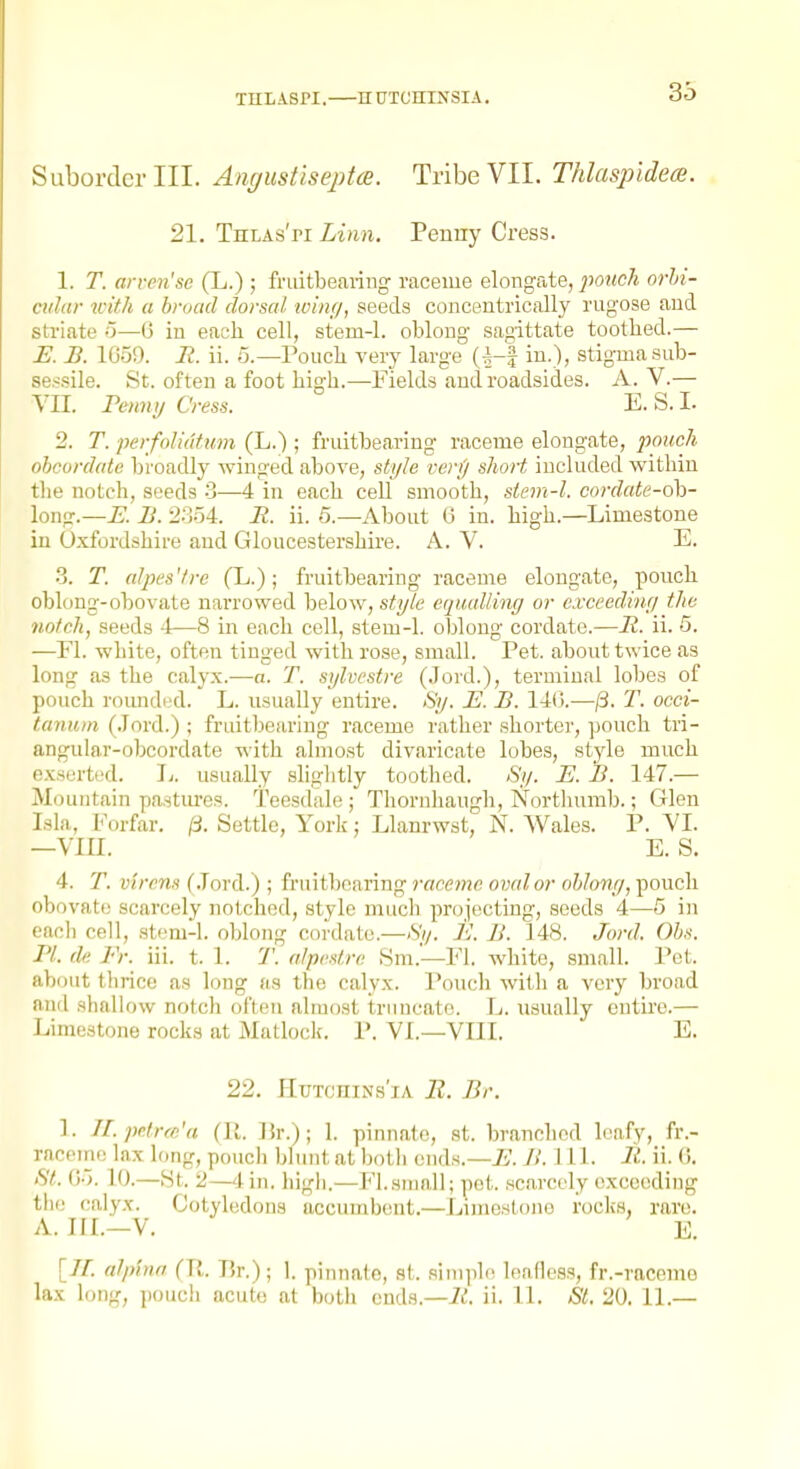 THt A8PI. H UTCniNSIA. 35 Suborder III. Angustiseptce. Tribe VII. Thlas^ndece. 21. Thlas'pi Linn. Penny Cress. 1. T. arven'se (L.) ; fruitbearing raceme elongate, jmich orhi- cidar with a broad dorscd ■wing, seeds concentrically rugose and striate o—G in each cell, stem-1. oblong sagittate toothed.— E. B. 1659. It. ii. 5.—Pouch very large (^-J in.), stigma sub- se.ssile. St. often a foot high.—Fields and roadsides. A. V.— YII. Fenny Cress. E. S. I. 2. T. perfoliutum (L.) ; fruitbearing raceme elongate, pouch ohcord(de broadly winged above, style very short included vi'ithin the notch, seeds 3—4 in each cell smooth, stem-l. cordate-oh- long.—E. Ii. 2.3.54. R. ii. 5.—About (J in. high.—Limestone in Oxfordshire and Gloucestershire. A. V. E, 3. T. (dpes'trc (L.); fruitbearing raceme elongate, pouch oblong-obovate narrowed below, style cquulling or exceeding the notch, seeds 4—8 in each cell, stem-1. oblong cordate.—R. ii. 5. —Fl. white, often tinged with rose, small. Pet. about twice as long as the calyx.—a. T. sylvestre (Jord.), terminal lobes of pouch rounded. L. usually entire. Sy. E. B. 14(>.—/3. T. occi- tanum (.lord.) ; fruitbearing raceme rather shorter, pouch tri- angular-obcordate with almost divaricate lobes, style much exserted. Ij. usually sliglitly toothed. Sy. E. B. 147.— Mountain pastures. Teesdale ; Thornhaugh, Nortluimb.; Glen Isla, Forfar. /3. Settle, York; Llanrwst, N. Wales. P. YI. —Ylll. E. S. 4. T. virrm (.lord.) ; frmthntinng raceme oixd or ohhng,'ponch obovate scarcely notched, style mucli projecting, seeds 4—5 in each cell, stem-1. oblong cordate.—Si/. E. B. 148. Jo?-d. Obs. PI. de Er. iii. t. 1. T. n/pestre Sm.—Fl. white, small. Pet. about tlirice as long as the calyx. Pouch with a very broad and shallow notch often almost truncate. L. usually entire.— Limestone rocks at Matloclf. P. YL—YIII. E. 22. HuTcniNs'iA II. Br. ]. ILpo.lrce'a (11. ]ir.); 1. pinnate, st. branched leafy, fr.- raceine lax long, pouch blunt at botli ends.—j5. B. 111. R. ii. 0. fit. (j.;. 10.—St. 2—4 in. higli.—Fl.small; pet. scarcely exceeding tlie calyx. Cotyledons uccumbent.—Limestone rocks, rare. A. III.—Y. E. [//■. alptnn (Ti. Er.) ; 1. pinnate, st. .simplo leafless, fr.-raccmo