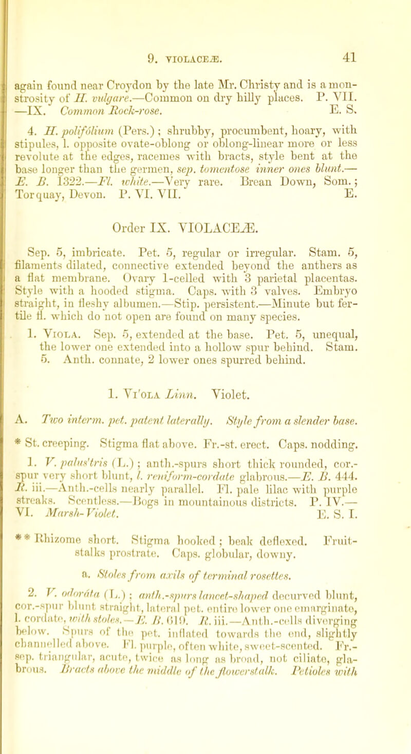 again found near Croydon by the late Mr. Christy and is a mon- strosity of //. vidgare.—Common on dry hilly places. P. VII. —IX. Common Hock-rose. E. S. 4. H. pollfolium (Pers.); shrubby, procumbent, hoary, with stipules, 1. opposite ovate-oblong or oblong-linear more or less revolute at the edges, racemes with bracts, style bent at the base longer than the gerraen, sep. tomcntose inner ones blunt.— £. B. 1322.—Fl. trhite.—Very rare. Brean Down, Som.; Torquay, Devon. P. VI. VII. E. Order IX. VIOLACEiE. Sep. 5, imbricate. Pet. 5, regular or irregular. Stam. 5, filaments dilated, connective extended beyond the anthers as a flat membrane. Ovary 1-celled with 3 parietal placentas. Style with a hooded stigma. Caps, with .3 valves. Embryo straijjht, in fleshy albumen.—Stip. persistent.—Minute but fer- tile fl. which do not open are found on many species. 1. Viola. Sep. 5, extended at the base. Pet. 5, unequal, the lower one extended into a hollow .spur behind. Stam. 5. Anth. connate, 2 lower ones spurred behind. 1. Vi'oLA Linn. Violet. A. Tiuo interm. pet. patent, lateralli/. Stylo from a slender base. * St. creeping. Stigma flat above. Fr.-st. erect. Caps, nodding. 1. V. palits'tris (L. ); anth .-spurs short thick rounded, cor.- spur very short blunt, /. rcnifi>rm-cordale glabrous.—E. B. 444. R. iii.—Anth.-cells nearly parallel. Fl. pale hlac with purple streaks. Scentless.—Bogs in mountainous districts. P. IV.— VI. Marsh- Violet. E. S. 1. **rthizome short. Stigma hooked; beak defloxed. Fruit- stalks prostrat(\ Caps, globular, downy. ft. Stoics from, arils of terminal rosettes. 2. V. o'lornta (] 1.) : a»/li.-s/»irs laiwet-sliaped d(u-mvM\hhmt, nor.-spur Itlimt straight, lateral pet. entire lower one oiiuirginato, 1. conlalc, with stole.t.-K Jj. (Jl!). R. iii.—Aiith.-ccUs divorging below. Spurs of {\w ppt. inflated towards the end, slightly channelled above. Fl. ])urple, often white, sweet-scent(>d. Fr.- sep. triangular, acute, twice as long as broad, not ciliato, gla- brous. Braids above the middle of the. Jhnoerstalk. Petioles with