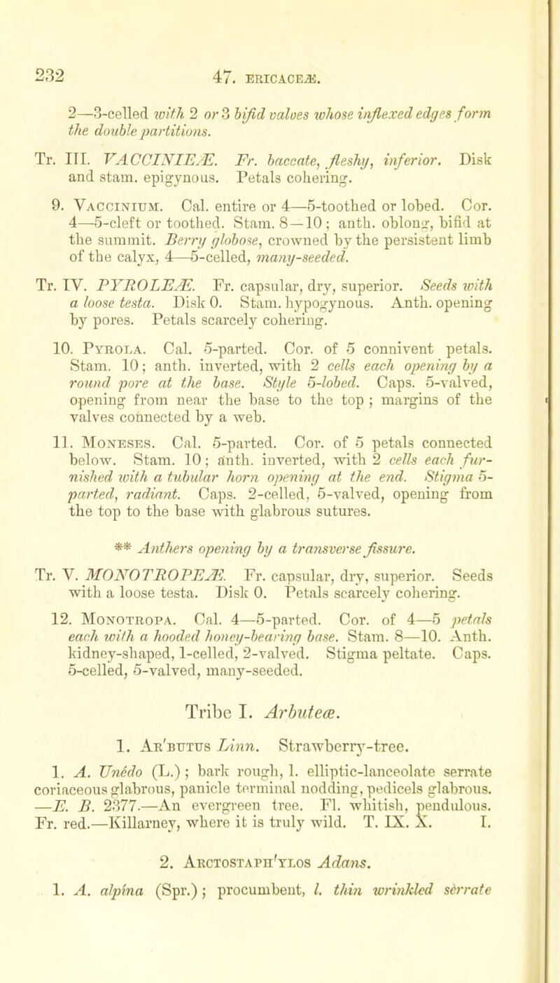 2—3-celled loith 2 orS hifid values ivhose iiiflexed edges form the double partitions. Tr. nr. VACCINIE.E. Fr. baccate, fleshy, inferior. Disk and atam. epigynous. Petals cohering. 9. VACCiNitTM. Cal. entire or 4—5-toothed or lobed. Cor. 4— 5-cleft or toothed. Stani. 8 —10 ; anth. oblontr, bifid at the summit. Berry globose, crowned by the persistent limb of the calyx, 4—5-celled, many-seeded. Tr. IV. PYROLEM. Fr. capsular, dry, superior. Seeds loith a loose testa. Disk 0. Stam. liypogynous. Anth. opening by pores. Petals scarcely cohering. 10. Pyrola. Cal. ■5-parted. Cor. of .5 connivent petals. Stam. 10; anth. inverted, with 2 cells each opening by a round pore at the base. Style 5-lobed. Caps. 5-valved, opening from near the base to the top ; margins of the valves connected by a web. 11. MoNESES. Cal. 5-parted. Cor. of 5 petals connected below. Stam. 10; ftnth. inverted, with 2 cells each fur- nished with a tubular horn opening at the end. Stigma 5- parted, radiant. Caps. 2-celled, 5-valved, opening from the top to the base with glabrous sutures. ** Anthers opening by a transverse fissure. Tr.Y. MONOTROPEjE. Fr. capsular, dry, superior. Seeds with a loose testa. Disk 0. Petals scarcely cohering. 12. MoNOTROPA. Cal. 4—5-parted. Cor. of 4—5 petals each with a hooded honey-bearing base. Stam. 8—10. Anth. kidney-shaped, 1-celled, 2-valved. Stigma peltate. Caps. 5- celled, 5-valved, many-seeded. Tribe I. Arbuteoe. 1. An'mrxus Linn. Strawberr^'-tree. 1. A. TJnedo (L.) ; baric rough, 1. elliptic-lanceolate serrate coriaceous glabrous, panicle terminal nodding, pedicels glabrous. —E. B. 2.377-—An evergreen tree. Fl. whitish, pendidous. Fr. red.—Killarney, where it is truly wild. T. IX. X. I. 2. Arctostaph'xlos Adaixs, 1. A. alpina (Spr.); procumbent, /. thin wrinkled sirrate