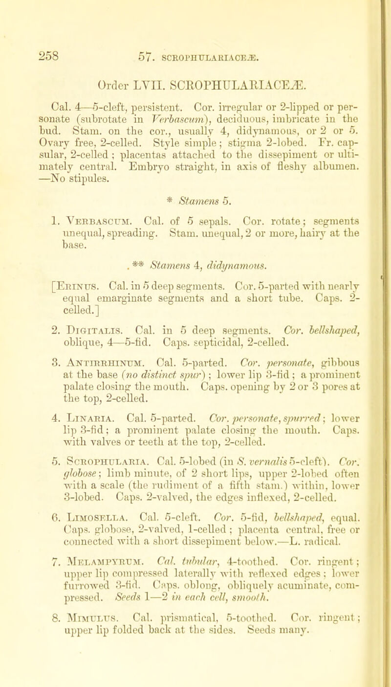 Order LVII. SCEOPHULARIACEiE. Cal. 4—5-cleft, persisteut. Cor. irregular or 2-lipped or per- sonate (subrotate in Vcrbascvm), deciduous, imbricate in the bud. Stam. on the cor., u.'iually 4, didyiiamous, or 2 or o. Ovary free, 2-celled. Style simple; stigma 2-lobed. Fr. cap- sular, 2-celled ; placentas attached to the dissepiment or ulti- mately central. Embryo straight, in axis of fleshy albumen. —No stipules. * Stamens 5. 1. Veebascum. Cal. of 5 sepals. Cor. rotate; segments Tinequal, spreading. Stam. imequal, 2 or more, liaiiy at the base. . ** Stamens 4, didi/nanious. [EniNus. Cal. in 5 deep segments. Cor. 5-parted with nearly equal emarginate segments and a short tube. Caps. 2- celled.] 2. DiGiTALLS. Cal. in 5 deep segments. Cor. heUshaped, oblique, 4—5-fid. Caps, septicidal, 2-celled. 3. Antiekhintjm:. Cal. 5-parted. Cor. personate, gibbous at the base (no distinct spur); lower lip o-fid; a prominent palate closing the mouth. Caps, opening by 2 or 3 pores at the top, 2-celled. 4. LiNAKiA. Cal. 5-parted. Cor. personate, spurred; lower lip 3-fid; a prominent palate closing the mouth. Caps, with valves or teeth at the top, 2-celled. 6. ScROPHULARiA. Cal. 5-lobed (in-S'. ?;er?i«//s o-cleftV Cor. (jlohose; limb minute, of 2 short lips, upper 2-lobed often with a scale (the rudiment of a fifth stam.) within, lower 3-lobed. Caps. 2-valved, the edges inflexed, 2-celled. 6. LiMOSELLA. Cal. 5-cleft. Cor. 5-fid, hcllshnped, equal. Caps, globose, 2-valved, 1-celled ; placenta central, free or connected with a short dissepiment below.—L. radical. 7. IMKLAMpyTiCJr. Cal. tuhdar, 4-toothed. Cor. ringent; upper lip compressed laterally with reflexed edges ; lower furrowed 3-fid. Cnps. oblong, obliquely acuminate, com- pressed. Seeds 1—2 in each cell, smooth. 8. MiMULUS. Cal. prismatical, 5-tootlied. Cor. ringent; upper lip folded back at the sides. Seeds many.