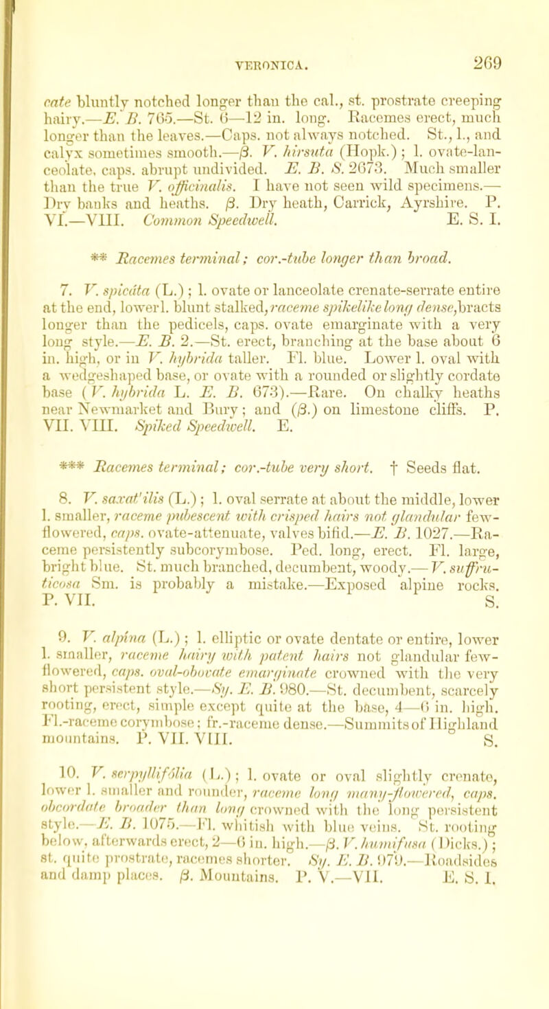 VERONICA. 2G9 cate bluntly notched longer than the cal., st. prostrate creeping hairy.—B. 765.—St. (3—1^ in. long. Racomea erect, much longer than the leaves.—Caps, not always notched. St., 1., and calyx sometimes smootli.—jS. V. hirsuta (Hopk.) ; 1. ovate-lan- ceolate, cap.s. abrupt undivided. E. B. S. 2073. Much smaller than the true V. officinalis. I have not seen wild specimens.— Dry baulfs and heaths. /3. Dry heath, Carriok, Ayrshire. P. YI.—VIII. Common Speedwell. E. S. I. ** Hacemes terminal; cor.-tuhe longer than broad. 7. V. spicuta (L.); 1. ovate or lanceolate crenate-serrate entire at the end, lowerl. blunt stalked,r«cf??je spikelihelonf) r7ensc,bracta longer than the pedicels, caps, ovate emarginate with a very long style.—E. B. 2.—St. erect, branching at the base about 6 in. high, or in V. hyhrida taller. Fl. blue. Lower 1. oval with, a wedgeshaped base, or ovate with a rounded or slightly cordate base ( V. hijbrida L. E. B. 673).—-Hare. On challcy heaths near Newmarket and Bury; and (/3.) on limestone cliffs. P, VII. ^'in. Spiked Speedioell. E. *** Racemes terminal; cor.-tuhe very short, f Seeds flat. 8. V. sa.vat'ilis (L.) ; 1. oval serrate at about the middle, lower 1. smaller, raceme puhescent ivith. crisj)ed hairs not glandular few- flowered, caps, ovate-attenuate, valves bifid.—E. B. 1027.—Ra- ceme persistently subcorymbose. Ped. long, erect. Fl. large, bright blue. St. much branched, decumbent, woody.— V. suffi-u- ticiisa Sm. is probably a mistake.—Exposed alpine rocks. 9. V. alpinn (L.); 1. eHiptic or ovate dentate or entire, lower 1. smaller, raceme hairy with patent hairs not glandular few- flowered, caps, oval-obuvnte emarginnte crowned with tlie very short persistent style.—.S^y. E. B. i)80.—St. decumbent, scarcely rooting, erect, simple except qnite at the base, 4—(i in. high. Fl.-racemc corjmihosf^; fr.-raceme dense.—Summits of Highland moiuitains. P. VII. V III. S. 10. V. scrpyllifolia 1. ovate or oval .slightly cronato, lower 1. Huiallcr and ronndor, raceme long many-f owered, caps, ohctmlatc broader than long crowned with the long persistent style.—/i. B. 107r).—Fl. wiiitiHh with bliu; veins. St. rooting belosv. afterwards erect, 2—(J in. iiigh.—/i. V. humifit.ia {\ )icks.) ; 8t. rpiite prostrate, racemes shorter. Sy. E. B. !)7!J.—Road.Mides