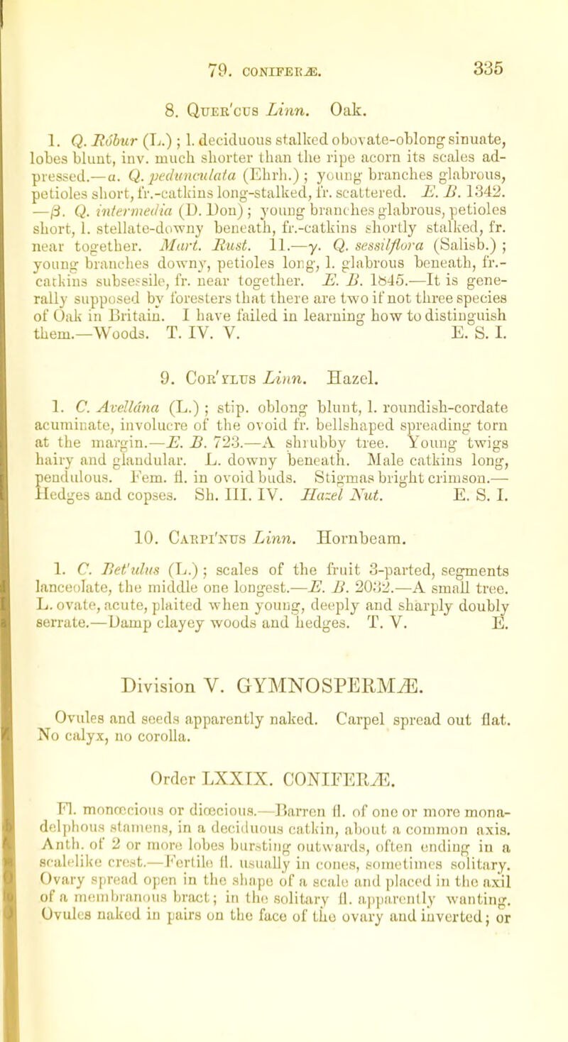 8. Qtjee'cus Linn. Oak. 1. Q. R6bur (L.) ; 1. deciduous stalked obovate-oWong sinuate, lobes blunt, inv. much shorter than the ripe acorn its scales ad- pressed.— a. Q. pedunmlaia (Ehrh.) ; young'branches glabrous, petioles short, fr.-catkins long-stalked, fr. scaLtered. is'. B. 134^. —/3. Q. intermedia (D. Don) ; young branches glabrous, petioles short, 1. stelhite-downy beneath, fr.-catkins shortly stalked, fr. near together. Mart. Rust. 11.—y. Q. sessilflora (Salisb.) ; young branches downy, petioles long, 1. glabrous beneath, fr.- catkins subsefsile, fr. near together. E. B. Ib45.—It is gene- rally supposed by foresters that there are two if not three species of Oidi in Britain. 1 have failed in learning how to distinguish them.—Woods. T. IV. V. E. S. I. 9. CoR'rLTJS Linn. Hazel. 1. C. Avelh'ma (L.) ; stip. oblong blunt, 1. roundish-cordate acuminate, involucre of the ovoid fr. bellshaped spreading torn at the margin.—E. B. 723.—A shrubby tree. Young twigs hairy and glandular. L. downy beneath. Male catkins long, eadulous. Fern. ti. in ovoid buds. Stigmas bright crimson.— ledges and copses. Sh. HI. IV. Hazel Nut. E. S. I. 10. Cakpi'nus Linn. Hornbeam. 1. C. Bet'idus (L.) ; scales of the fruit 3-parted, segments lanceolate, the middle one longest.—E. B. 20'&2.—A small tree. L. ovate, acute, plaited when young, deeply and sharply doubly serrate.—Damp clayey woods and hedges. T. V. E. Division V. GYMNOSPERMJil. Ovules and seeds apparently naked. Carpel spread out flat. No calyx, no corolla. Order LXXIX. CONIFEEiE. n. moncccious or dioecious.—liarrcn fl. of one or more mona- delphoua stamens, in a deciduous catliin, about a common axis. Anth. of 2 or more lobes bursting outwards, often ending in a scalflike criist.—J'ertiki (1. usually in cones, .sometimes solitary. Ovary spread open in the shape of a scale and placed in the a.xil of a nHiuibmiKHis bract; in th(! solitary il. apparently wanting. Ovules naked in pairs on the face of tiio ovary and inverted; or