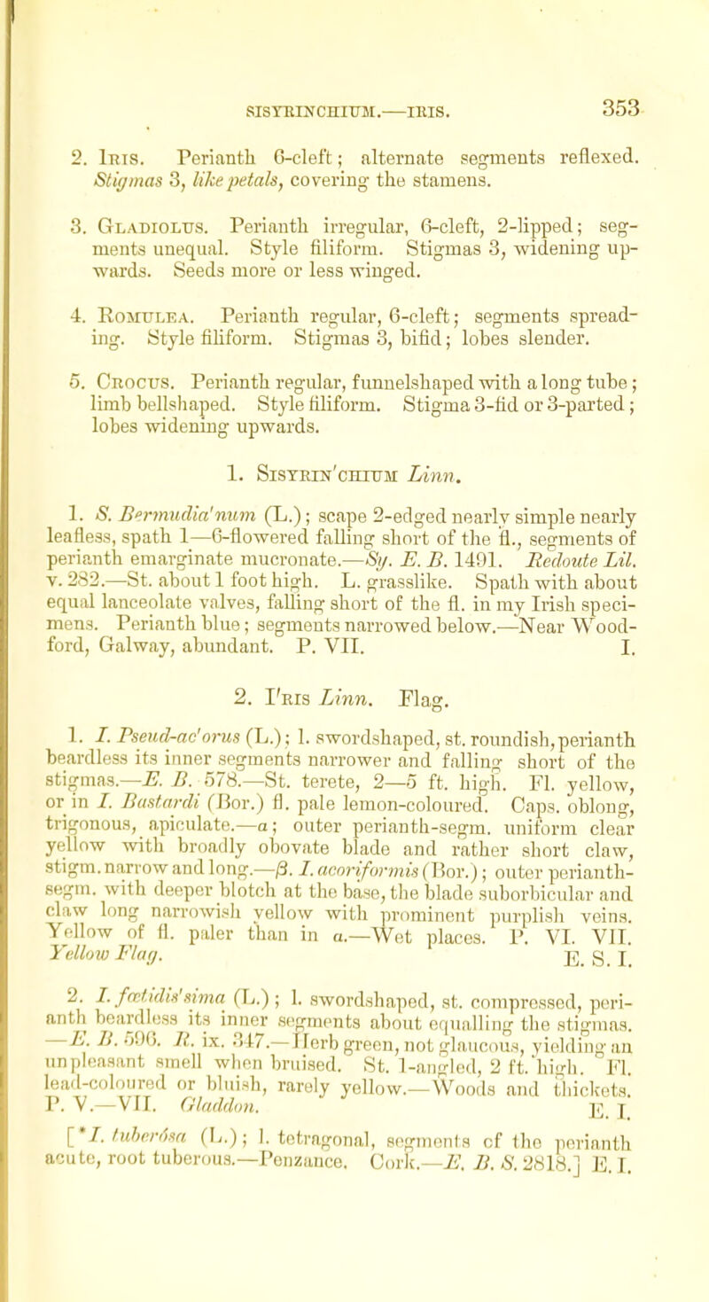 2. Inis. Perianth 0-cleft; alternate segments reflexed. Sti(/mas 3, like petals, covering the stamens. 3. Gladiolus. Perianth irregular, 6-cleft, 2-lipped; seg- ments unequal. Style filiform. Stigmas 3, widening up- wards. Seeds more or less winged. 4. EoMULEA. Perianth regular, 6-cleft; segments spread- ing. Style filiform. Stigmas 3, bifid; lobes slender. 5. Crocus. Perianth regular, funnelshaped with a long tube; limb bellshaped. Style filiform. Stigma 3-fid or 3-parted; lobes widenmg upwards. 1. Sistrin'ohtum Linn. 1. S. Bennudia'nitm (L.); scape 2-edged nearly simple nearly leafless, spath 1—6-flowered falling short of the fl., segments of perianth emarginate mucronate.—St/. E. B. 1491. Redoute Lil. V. 282.—St. about 1 foot high. L. grasslike. Spath with about equal lanceolate valves, falling short of the fl. in my Irish speci- mens. Perianth blue; segments narrowed below.—Near Wood- ford, Galway, abundant. P. VII. I. 2. I'ris Linn. Flag, 1. /. Pseud-ac'orus (L.) ; 1. swordshaped, st. roundish,perianth beardless its inner segments narrower and falling short of the stigmas.—i?. B. 578.—St. terete, 2—5 ft. high. Fl. yellow, or in /. Basf.ardi (Box.) fl. pale lemon-coloured. Caps, oblong, trigonous, apiculate.—a; outer perianth-segm. unifornr clear yellow with broadly obovate blade and rather short claw, stigm. narrow and long.—/3. /. acoriformis (Bor.); outer perianth- segm. with deeper blotch at the base, the blade suborbicular and claw long narrowisli yellow with pnmiinent purplish veins. Yellow of fl. paler than in a.—Wet places. P. VI. VII. Yellrm Flag. g_ j 2. I. fcctidk'sima (L.) ; 1. sword.shaped, st. compressed, peri- antli beardless its inner segments about equalling the stigmas. —E. B. 590. R. ix. 347.—Ilorb green, not glaucous, yielding an unpleasant smeU wben bruised. St. 1-angled, 2 ft.'hiirh. Fl. lead-coloured or bluish, rarely yellow.—Woods and thiclccts! P. V.—VII. Gladdon. 2i I {I.tuhcrdsa (L.); 1. tetragonal, segments of the perianth acute, root tuberous.—Penzance. Cork.—i'. B. S. 2818.] E, I.