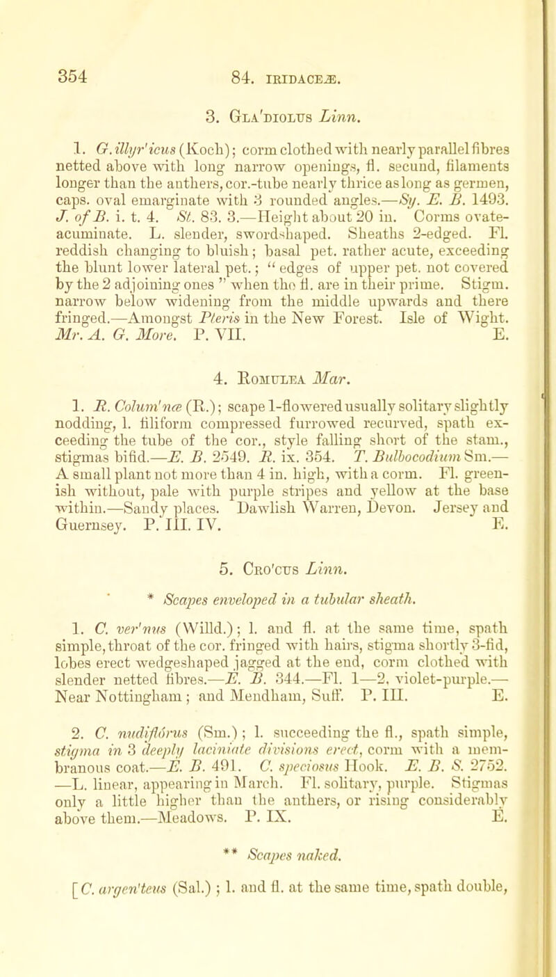 8. Gla'dioltts Limi. 1. G. illyr'icus (Koch); corm clothed with nearly parallel fibres netted above with long' narrow openings, fl. secuud, filaments longer than the anthers, cor.-tube nearly thrice as long as germen, caps, oval emargiuate with '6 rounded angles.—Sy. E. B. 149.3. J. of B. i. t. 4. St. 83. 3.—Heiglit about 20 in. Corms ovate- acuminate. L. slender, swordshaped. Sheaths 2-edged. Fl. reddish changing to bluish; basal pet. rather acute, exceeding the blunt lower lateral pet.;  edges of upper pet. not covered by the 2 adjoining ones  when the ti. are in their prime. Stigm. narrow below widening from the middle upwards and there fringed.—Amongst Pteris in the New Forest. Isle of Wight. Mr. A. G. More. P. VH. E. 4. EoMTiiEA Mar. 1. a. Colum'na (R.); scape 1-flowered usually solitary slightly nodding, 1. filiform compressed furrowed recurved, spath ex- ceeding the tube of the cor., style falling short of the stam., stigmas bifid.—^. B. 2o49. B. ix. 354. T. BulbococUum Sm.— A small plant not more than 4 in. high, with a corm. Fl. green- ish without, pale with purple stripes and yellow at the base within.—Sandy places. Dawlish Warren, Devon. Jersey and Guernsey. P. III. IV. E. 5. Cro'ctjs Linn. * Scapes enveloped in a tubular sheath. 1. C. ver'nus (Willd.); 1. and fl. at the same time, spath simple, throat of the cor. fringed with haii's, stigma shortly 3-fid, lobes erect wedgeshaped jagged at the end, corm clothed with slender netted fibres.—JE. B. 344.—Fl. 1—2, violet-pui-ple.— Near Nottingham ; and Mendham, Suft'. P. III. E. 2. C. nudifdrus (Sm.); 1. succeeding the fl., spath simple, stigma in 3 deeply laciniaie divisions erect, corm with a mem- branous coat.—i?. B. 491. C. sjieciosus Hook. Bl. B. S. 2752. —L. linear, appearing in March. Fl. sohtary, pm-ple. Stigmas only a little higher than the anthers, or rising considerably above them.—Meadows. P. IX. E. ** Scapes naked. [C. argen'teus (Sal.) ; 1. and fl. at the same time, spath double.