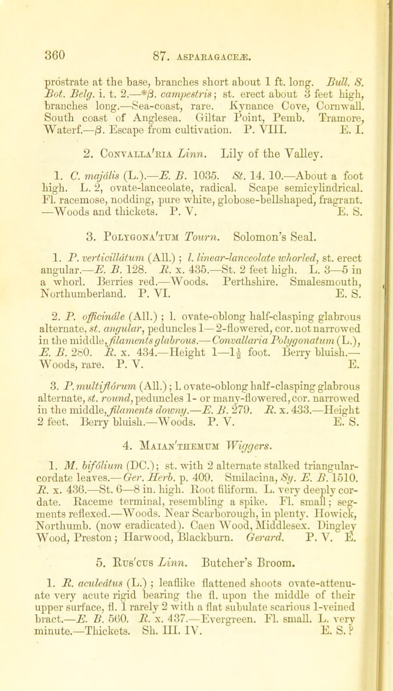 prostrate at the base, branches short about 1 ft. long. BuU. S. Bot. Belg. i. t. 2.—campestris; st. erect about 3 feet high, branches long.-—Sea-coast, rare. Kynance Cove, Cornwall. South coast of Anglesea. Giltar Point, Peuib. Tramore, Waterf.—/3. Escape from cultivation. P. VIII. E. I. 2. Contalla'eia lAnn. Lily of the Valley. 1. C. majulis (L.).—jB. B. 1035. St. 14. 10.—About a foot high. L. 2, ovate-lanceolate, radical. Scape semicylindrical. Fl. racemose, nodding, pure white, globose-bellshaped, fragrant. —Woods and thickets. P. V. E. S. 3. Poltgona'ttjm Tourn. Solomon's Seal. 1. P. verticilldfuin (All.) ; I. linear-Janceolate who7-Ied, st. erect angular.—-E. B. 128. M. x. 435.—St. 2 feet high. L. 3—5 in a whorl. Berries red.—Woods. Perthshire. Smalesmouth, Northiunberland. P. VI. E. S. 2. P. officinale (All.) ; 1. ovate-oblong half-clasping glabrous alternate, st. amjular, peduncles 1— 2-flowered, cor. not narrowed in the middle,/ilammisglabi-ous.— Convallaria Polygonatwn (L.), E. B. 2bO. R. X. 434.—Height 1—1^ foot. Berry bluish.— Woods, rare. P. V. ' E. 3. P. inultijl6rum (AU.); 1. ovate-oblong half-clasping glabrous alternate, st. ro?m(?, pedimcles 1- or man3'-flowered,cor. narrowed iu the middlQjJilaments downy.—E. B. 279. R. x. 433.—^Height 2 feet. Berry bluish.—Woods. P. V. E.'S. 4. Maian'themum Wiggers. 1. M. hifolium (DC); st. with 2 alternate stalked triangular- cordate leaves.— Ger. Herb. p. 409. SmUacina, Sy. E. B. 1510. R. X. 436.—St. 6—8 in. high. Root filiform. L. very deeply cor- date. Raceme terminal, resembling a spike. Fl. small; seg- ments reflexed.—Woods. Near Scarborough, in plentj'. Howick, Northumb. (now eradicated). Caen Wood, Middlesex. Dingley Wood, Preston; Ilarwood, Blackbiu'n. Gerard. P. V. E. 5. Rus'cus Linn. Butcher's Broom. 1. R. aculedtus (L.) ; leaflike flattened shoots ovate-attenu- ate very acute rigid bearing the fl. upon the middle of their upper surface, fl. 1 rarely 2 with a flat subulate scarious 1-veined bract.—E. B. 5(')0. R. x. 437.—Ev ergreen. Fl. small. L. very minute.—Thickets. Sh. UI. IV. E. S. ?