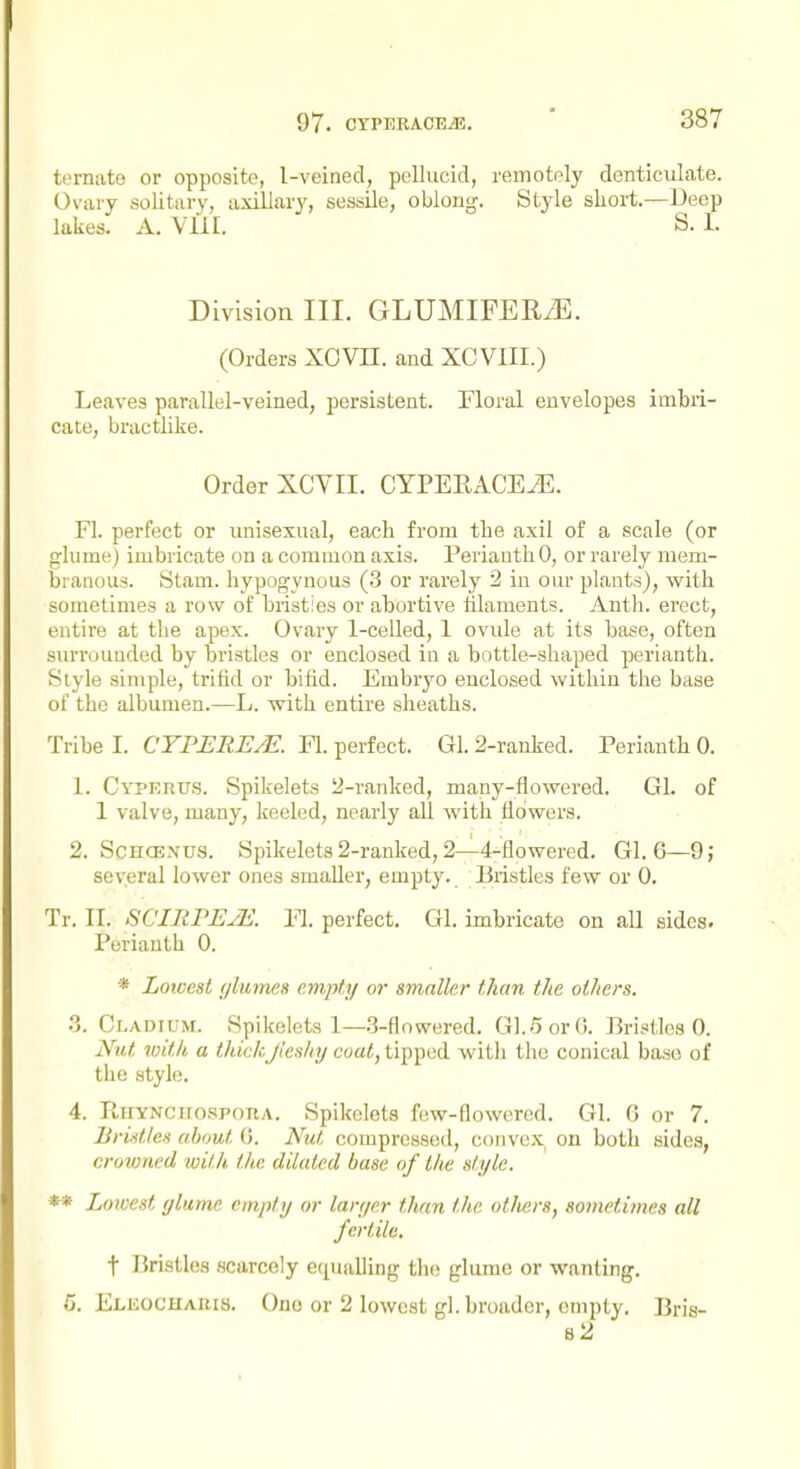 temato or opposite, l-veinecl, pellucid, remotely denticulate. Ovaiy solitary, axillary, sessile, oblong. Style short.—Deep lakes. A. Vlil. S. I. Division III. GLUMIFEEiE. (Orders XOVH. and XCVIII.) Leaves parallel-veined, jjersistent. Floral envelopes imbri- cate, bractlike. Order XCVII. CYPEEACEJE. Fl. perfect or unisexual, each from the axil of a scale (or glume) imbricate on a common axis. Perianth 0, or rarely mem- branous. Stam. hypogynous (3 or rarely 2 in our plants), with sometimes a row of bristies or abortive filaments. Anth. erect, entire at the apex. Ovary 1-celled, 1 ovide at its base, often surrounded by bristles or enclosed in a bottle-shaped perianth. Style simple, trifid or bifid. Embryo enclosed within the base of the albumen.—L. with entire sheaths. Tribe 1. CTPERE^. Fl. perfect. Gl. 2-ranked. Perianth 0. 1. Cyperus. Spikelets 2-ranked, many-flowered. Gl. of 1 valve, many, keeled, nearly all with flowers. 2. ScHCENUS. Spikelets 2-ranked, 2—4^flowered. Gl. G—9; several lower ones smaller, empty. Bristles few or 0. Tr. II. SCinrEJE. Yl. perfect. Gl. imbricate on all sides. Perianth 0. * Lowest glumes empty or amalkr than the others. .3. Cladium. Spikelets 1—3-flowered. 01.5 or (i. Bristles 0. Nut with a thickji'eshij coat, tij)])tid witli the conical base of the styk;. 4. Rhyncucspoha. Spikelets few-flowered. Gl. (3 or 7. Uridle.t about (5. Nut compressed, convex on both sides, crowned with the dilated base of the style. ** Lowest glume empty or larger than the ot/iers, sometimes all fertile. t Bristles .scarcely equalling the glume or wanting. 5. Elicochabis. One or 2 lowest gl. broader, empty. Bris- 82