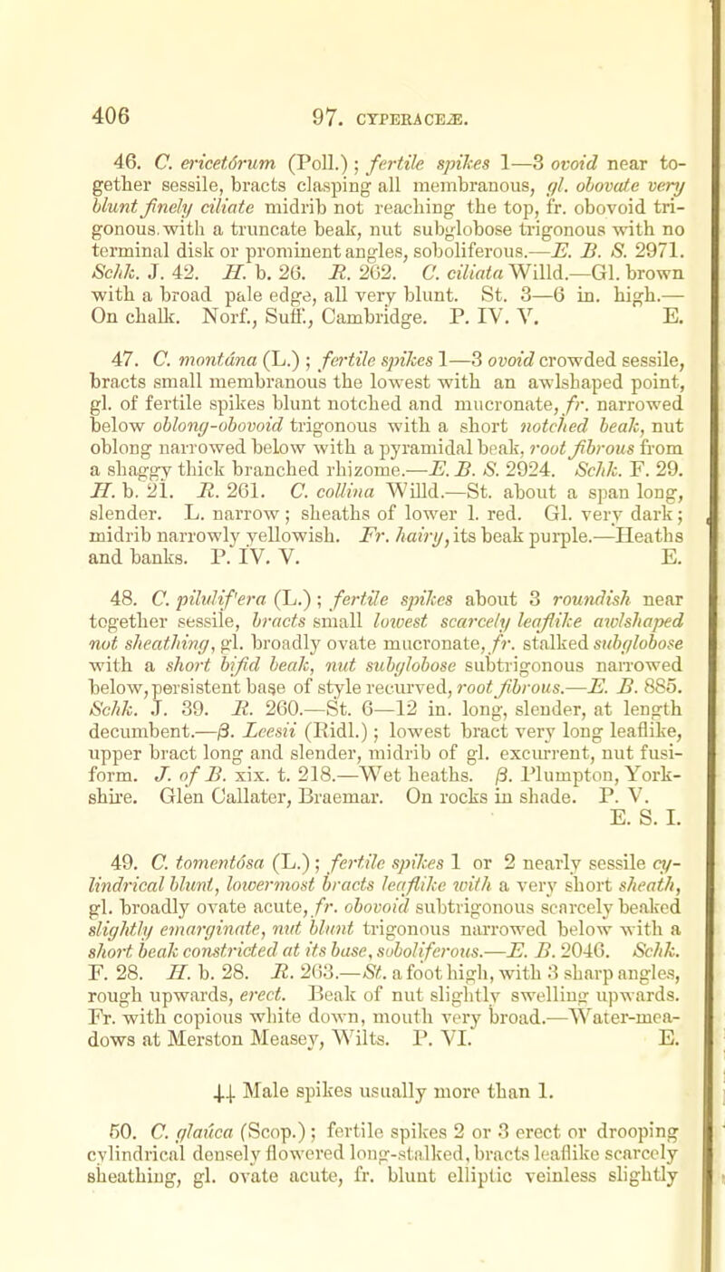 46. C. ericet6rum (Poll.); fertile spikes 1—3 ovoid near to- gether sessile, bracts clasping all membranous, gl. ohovaf.e very blunt finely ciliate midrib not reaching the top, fr. obovoid tri- gonous, with a truncate beak, nut subglobose trigonous with no terminal disk or prominent angles, soboliferous.—E. B. S. 2971. Schk. J. 42. H. b. 26. R. 2G2. C. ciUaia Willd.—Gl. brown with a broad pale edge, all very blunt. St. 3—6 in. high.— On chaUf. Norf., Sutf., Cambridge. P. IV. V. E. 47. C. montdna (L.) ; fertile spikes 1—3 ovoid crowded sessile, bracts small membranous the lowest with an awlshaped point, gl. of fertile spikes blunt notched and mucronate,/r. narrowed below oblonff-obovoid trigonous with a short notched, beak, nut oblong narrowed below with a pyramidal beak, rout fibrous from a shaggy thick branched rhizome.—iJ. JB. S. 2924. ScJJc. F. 29. H. b, 21. n. 261. a coUina Willd.—St. about a span long, slender. L. narrow ; sheaths of lower 1. red. Gl. very dark; midrib narrowly yellowish. Fr. hairy, its beak purple.—Heaths and banks. P. IV. V. E. 48. C. pilulif'era (L.); fertile spikes about 3 rowulish near together sessile, bracts small lowest scarcely leafiike awlshaped not sheathing, gl. broadlj' ovate mucronate,/?-. stalked sitbylobose with a sho7-t bifid beak, nut subglobose subtrigonous naiTOwed below, persistent base of style recurved, root fibrous.—E. B. 885. Schk. J. 39. R. 260.—St. 6—12 in. long, slender, at length decumbent.—/3. Leesii (Eidl.); lowest bract very long leaflike, upper bract long and slender, midrib of gl. excurrent, nut fusi- form. J. of B. xix. t. 218.—Wet heaths. 0. Plumpton, York- shu'e. Glen Oallater, Braemar. On rocks in shade. P. V. E. S. I. 49. C. tomenfosa (L.) ; fertile spikes 1 or 2 nearly sessile «/- lindrical blunt, loicermost bracts leaflike with a very short sheath, gl. broadly ovate acute,obovoid subtrigonous scarcely beaked slightly emarginate, mit blunt trigonous narrowed below with a short beak constricted at its base, soboliferous.—E. B. 2046. Schk. F. 28. //. b. 28. R. 2&i.—St. a foot high, with 3 sharp angle-s, rough upwards, erect. Beak of nut slightly swelling upwards. Fr. with copious white down, mouth very broad.-—W^ater-mea- dows at Merston Measey, Wilts. P. VI. E. 4.4. Male spikes usually more than 1. f)0. C. glauca fScop.) ; fertile spikes 2 or 3 erect or drooping cylindrical densely flowered long-stalked, bracts leaflike scarcely sheathing, gl. ovate acute, fr. blunt elliptic veinless slightly