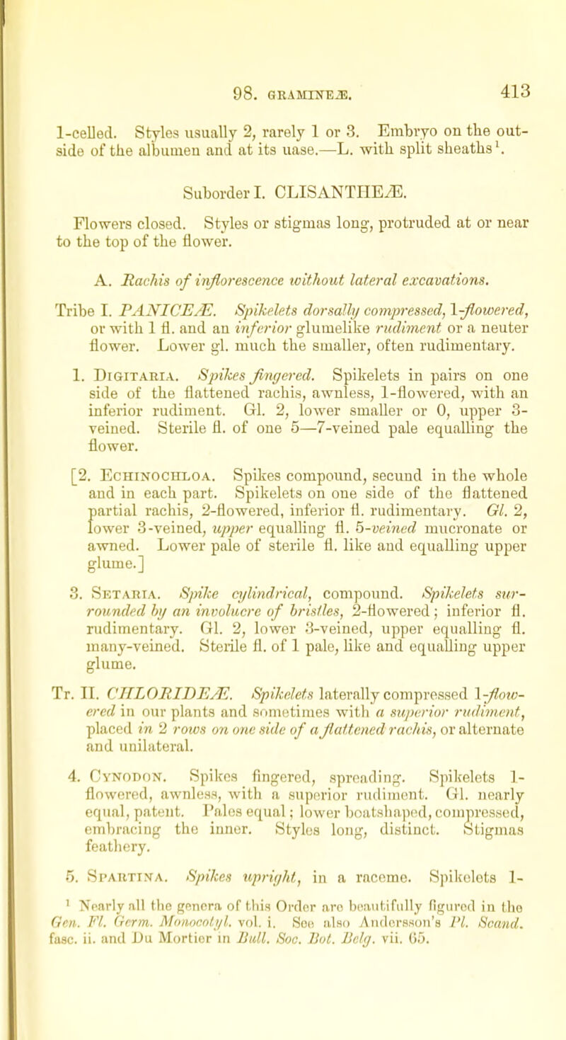 1-ceUed. Styles usually 2, rarely 1 or 3. Embryo on the out- side of the allDumeu and at its uase.—L. with split sheaths'. Suborder I. CLISANTHEiE. Flowers closed. Styles or stigmas long, protruded at or near to the top of the flower. A. Rachis of inflorescence without lateral excavations. Tribe I. PANICE/E. Spikelets dorsalhj compressed, \-fiowered, or with 1 fl. and an inferior glumelike rudiment or a neuter flower. Lower gl. much the smaller, often rudimentary. 1. DiGiTABiA. Spikes fingered. Spikelets in pairs on one side of the flattened rachis, awnless, 1-flowered, with an inferior rudiment. Gl. 2, lower smaller or 0, upper 3- veined. Sterile fl. of one 5—7-veined pale equalling the flower. [2. EcHiNOCiTLOA. Spikes compound, secund in the whole and in each part. Spikelets on one side of the flattened partial rachis, 2-flowered, inferior fl. rudimentary. Gl. 2, lower 3-veined, upper equalling fl. 5-veined mucronate or awned. Lower pale of sterile fl. like and equalling upper glume.] 3. Setaria. Spike cylindrical, compound. Spikelets sur- rounded by an involucre of bristles, 2-flowered ; inferior fl. rudimentary. Gl. 2, lower 3-veined, upper equalling fl. many-veined. Steiile fl. of 1 pale, like and equaUing upper glume. Tr. II. CHLORIDE/E. Spikelets laterally compressed \-Jlow- ered in our plants and sometimes witli a superior rudiment, placed in 2 rows on one side of a fiattcned rachis, or alternate and unilateral. 4. Cynodon. Spikes fingered, spreading. Spikelets 1- floworcd, awnlesH, with a sup(!rior rudiment. Gl. nearly equal, patent. Pales equal; lower boatshaped, compressed, embracing the inner. Styles long, distinct. Stigmas featliery. 5. Spautina. Spikes upright, in a raceme. Spikelets 1- ' Nearly all the gnnora of this Ordor aro beautifully figured in the Gen. Fl. Germ. Monocnitjl. vol. i. Sob also Andcrsson's PL Scand. faac. ii. and Du Mortier in Bull. Sac. Bot. Bclg. vii. 65.