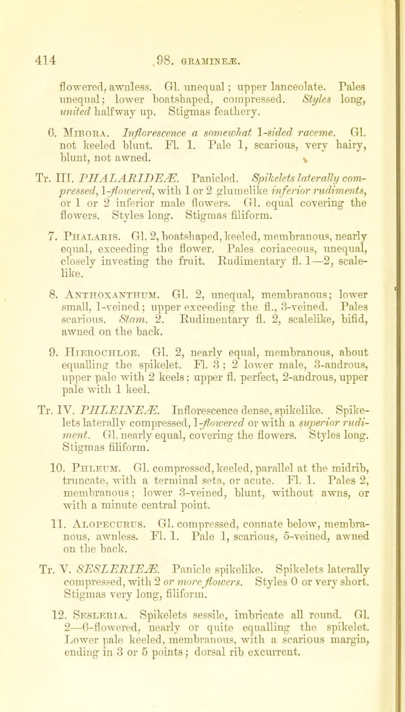 flowered, awuless. Gl. imeqiial; upper lanceolate. Pales unequal; lower boatshaped, compressed. Styles long, united halfway up. Stigmas feathery. 6. MiBORA. Inflorescence a somewhat \-sided raceme. Gl. not keeled blunt. Fl. 1. Pale 1, scarious, very hairy, blunt, not awned. v Tr. III. PIIALARIDE.K Panicled. Spikelets laterally com- pi-essed, l-floivered, with 1 or 2 glumelike inferior rudiments, or 1 or 2 inferior male flowers. Gl. equal covering the flowers. Styles long. Stigmas filiform. 7. Phalaeis. Gl. 2, boatshaped, keeled, membranous, nearly equal, exceeding the flower. Pales coriaceous, imequal, closely investing the fruit. Rudimentary fl. 1—2, scale- like. 8. Anthoxanthum. Gl. 2, unequal, membranous; lower small, 1-veined; upper exceeding the fl., 3-veined. Pales scarious. Stani. 2. Rudimentary fl. 2, scalelike, bifid, awned on the back. 9. HiEROCHLOE. Gl. 2, nearly equal, membranous, about equalling the spikelet. Fl. 3 ; 2 lower male, 3-androus, upper pale with 2 keels; upper fl. perfect, 2-androus, upper pale with 1 keel. Tr. IV. PIILEINEM Inflorescence dense, spikelike. Spike- lets laterally compressed, l-fmvered or with a superior rudi- ment. Gl. nearly equal, covering the flowers. Styles long. Stigmas fihform. 10. Phleum. Gl. compressed, keeled, parallel at the midrib, truncate, with a terminal seta, or acute. Fl. 1. Pales 2, membranous; lower 3-veined, blunt, without awns, or with a minute central point. 11. Alopf.cuktjs. Gl. compressed, connate below, membra- nous, awnless. Fl. 1. Pale 1, scarious, 5-veined, awned on the back. Tr. V. SESLEBIEjE. Panicle spilcelik-e. Spikelets laterally compressed, witli 2 or more flowers. Styles 0 or very short. Stigmas very long, filiform. 12. Skslehia. Spikelets sessile, imbricate all round. Gl. 2—6-flowered, nearly or quite equalling the spikelet. Lower pale keeled, membranous, with a scarious margin, ending in 3 or 5 points; dorsal rib cxcm-rent.