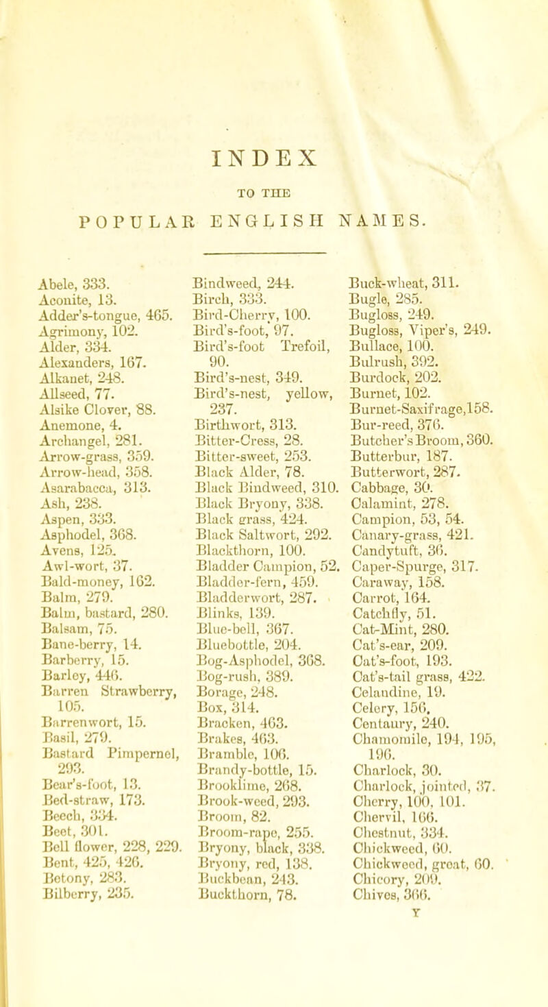 POPULAR TO THE ENGLISH NAMES. Abele, 333. Acouite, 13. Adder's-tongue, 465. Agrimony, 102. Alder, 334. Alexanders, 167. Alkanet, 248. Allseed, 77. Alsike Clover, 88. Anemone, 4. Archangel, 281. Arrow-grass, 359. Arrow-head, 358. Asarabacca, 313. Ash, 238. Aapen, 333. Asphodel, 368. Avens, 125. Awl-wort, 37. Eald-raoney, 162. Balm, 270. Balm, bastard, 280. Balsam, 7.5. Bane-berry, 14. Barberry, 15. Barley, 440. Barren Strawberry, 10.5. Barrenwort, 15. Basil, 279. Bastard Pimpernel, 293. Beur's-l'oot, 13. Bed-straw, 173. Beech, 334. Beet, 301. Bell Qower, 228, 229. Bent, 425, 420. Betony, 283. Bilberry, 235. Bindweed, 244. Birch, 333. Bird-Cherrv, 100. Bird's-foot,'97. Bird's-foot Trefoil, 90. Bird's-nest, 349. Bird's-nesfc, yellow, 237. Birthwort, 313. Bitter-Cress, 28. Bitter-sweet, 253. Black Alder, 78. Black Bindweed, 310. Black Bryony, 338. Black erass, 424. Black Saltwort, 292. Blackthorn, 100. Bladder Campion, 52. Bladdor-lern, 459. Bladderwort, 287. Blinks. 139. Blue-boll, 367. Bluebottle, 204. Bog-Asphodel, 368. Bog-rush, 389. Borage, 248. Box, 314. Bracken, 403- Brakes, 463. Bramble, 106. Brandy-bottle, 15. Brookliino, 268. Brook-weed, 293. Brooin, 82. Broom-rape, 255. Bryony, black, 338. Bryotiy, red, 138. Buckbean, 243. Buckthorn, 78. Buck-wheat, 311. Bugle, 285. Bugloss, 249. Bugloss, Viper's, 249. BuUace, 100. Bulrush, 392. Burdock, 202. Burnet, 102. Burnet-Saxifrage,158. Bur-reed, 370. Butcher's Broom, 360. Butterbur, 187. Butterwort, 287. Cabbage, 30. Oalamint, 278. Campion, 53, .54. Canary-grass, 421. Candytuft, 36. Caper-Spurge, 317. Caraway, 158. Carrot, 164. Catch fly, 51. Cat-Mint, 280. Cat's-ear, 209. Oat's-foot, 193. Cat's-tail grass, 422. Celandine, 19. Celery, 156. Centaury, 240. Chamomile, 194, 196, 196. Charlock, 30. Charlock, jointed, 37. Clierry, lO'O. 101. Chervil, 16(). Chestnut, 334. Ciiickweed, 6(1. Chickweed, groat, 00. Chicory, 209. Chivos, 30().