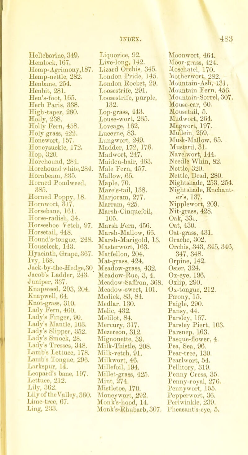 Jlelleborine, 349. Hemlock. 167. lIenip-Agrimony,l87. Hemp-nettle, 282. Henbaue, 2.54. Hen bit, 281. Hen'.s-foot, 165. Herb Paris, 338. High-taper, 260. Holly, 238. Holly Fern, 458. Holy grass, 422. Honewort, 157. Honeysuckle, 172. Hop, 320. Horehound, 284. Horehouucl wliite,2S4. Hornbeam, 335. Horned Poudweed, 385. Horned Poppy, 18. Hornwort, 3i7. Horsebane, 161. Horse-radish, 34. Horseshoe Vetch, 97. Horsetail, 448. Hound's-tongue, 248. Houseleek, 143. Hyacinth, Grape, 367. Ivy, 168. Jack-by-the-Hedge,30. Jacob's Ladder, k;43. Juniper, 3.37. Knapweed, 203, 204. Knapwell, {'A. Knot-grass, 310. Lady Fern, 4(iO. Lady's Finger, 5)0. Lady's Mantle, 103. Lady's Slipper, 352. Lady's 8mock, 28. Larly's Tresses, 348. Lamb's Lotluce, 178. Lamb's Tongue, 2'J6. Larkspur, 14. Leopard's banc, l!l7. Lettuce, 212. Lily, ;!62. LilyofthcVallcy,360. Lime-tree, 67. Ling, 233. Liquorice, 92. Live-long, 142. Lizard Orchis, 345. London Pride, 145. London Rocket, 20. Loosestrife, 291. Loosestrife, pm-ple, 132. Lop-grass, 443. Lou.se-wort, 265. Loveage, 162. Lucerne, 83. Lungwort, 249. Madder, 172, 176. Madwort, 247. Maiden-hair, 463. Male Fern, 457. Mallow, 65. Maple, 70. Mare's-tail, 138. Marjoram, 277. Marram, 425. Marsh-CiuquefoU, 105. Marsh Fern, 456. Marsh-MaUow, 66. Mar.sh-Marigold, 13. Masterwort, 163. Matfellon, 204. Mat-grass, 424. Meadow-grass, 432. Meadow-Rue, 3, 4. Meadow-Saffron, 368. Meadow-sweet, 101. Medick, 83, 84. Medlar, 130. Melic, 4.32. Melilot, 84. Mercury, 317. Mezercon, 312. Mignonette, 39. Milk-Thistle, 208. Milk-vetch, 91. Milkwort, 46. Millefoil, 194. Millet-grasB, 425. Mint, 274. Mistletoe, 170. Moneywort, 292. Monk's-hood, 14. Monk's-Rhubarb, 307. Moonwort, 464. Moor-grass, 424. i[oschatel, 170. Motherwort, 282. Mountain-Asli, 131. Mountain Fern, 456. Mountain-Sorrel, 307. Mouse-ear, 60. Mousetail, 5. Mudwort, 264. Mugwort, 197. Mullein, 259. Musk-Mallow, 65. Mustard, 31. Navelwort, 144. Needle Wliin, 82. Nettle, 320. Nettle, Dead, 280. Nightshade, 253, 254. Nightshade, Enchant- er's, 137. Nipplewort, 209. Nit-grass, 428. Oak, 33.,. Oat, 430. Oat-gi-ass, 431. Orache, 302. Orchis, 343, 345,346, 347, 348. Orpine, 142. Osier, 324. Ox-eye, 196. OxUp, 290. 0.\-tongue, 212. Pseony, 15. Paigle, 290. Pan.sy, 44. Parsley, 1.57. Parsley Piert, 103. Parsnep, 163. Pasquo-ilower. 4. Pen, Sea, 96. ' Pear-tree, 130. Pcarlwort, .54. Pellilory, 319. Penny Cress, 35. Penny-royal, 276. Pennywort, 1.56. Pe)i|)(!rw()rl, 36. Periwinkle, 239. PhcaBant'a-eye, 5.