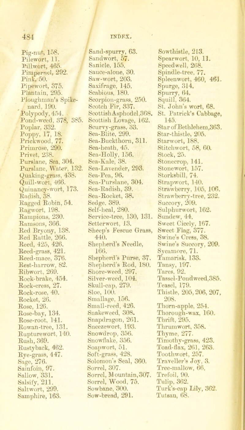 Pig-nuf., 158. Pilewort, 11. Pillwort, 46.5. Pimpernel, 292. Pink, 50. Pipewort, 375. Plantain, 295. Plougbinan's Spike- nard. 190. Polypody. 4.54. Pond-weed, 378, 385. Poplar, 332. Poppy, 17, 18. Prickwood, 77. Primrose, 290. Privet, 238. Purslane, Sea, 304. Purslane, Water, 132. Quaking-grass, 438. Quill-wort, 4(i6. Quinancy-wort, 173. Radish, 38. Eagged Eobin, 54. Ragwort, 198. Rampions, 230. Ramsons, 366. Red Bryony, 138. Red Rattle, 266. Reed, 425, 426. Reed-grass, 421. Reed-mace, 376. Rest-harrow, 82. Ribwort. 269. Rock-brake, 454. Rock-cress, 27. Rock-rose, 40. Rocket, 26. Rose, 126. Rose-bay, 134. Rose-i-oot, 141. Rowan-tree, 131. Rupturewort, 140. Rush, 369. Rustyback, 462. Rye-grass, 447. Sage, 276. Sainfoin, 97. Sallow, 331. Salsify, 211. Saltwort, 299. Samphire, 163. Sand-spurry, 63. Sandwort, 57. Sanicle, 155. bauce-aloue, 30. Saw-wort, 203. Saxifrage, 145. Scabious, 180. Scorpion-grass, 250. Scotch Fir, 337. Scottish Asphodol,368. Scottish Lovage, 162. Scurvy-grass, 33. Sea-Blite, 299. Sea-Buckthorn, 311. Sea-heath, 45. Sea-Holly, 156. Sea-Kale, 38. Sea-Lavender, 293. Sea-Pea, 96. Sea-Purslane, 304. Sea-Radish, 39. Sea-Rocket, 38. Sedge. 389. Self-heal, 280. Service-tree, 130, 131. Setlerwort, 13. Sheep's Fescue Grass, 440. Shepherd's Needle, 166. Shepherd's Purse, 37. Sliepherd's Rod, 180. Shove-weed, 297. Silver-weed, 104. Skull-cap, 279. Sloe, 100. Smallage, 156. Small-reed, 426. Snakeweed, 308. Snapdragon, 261. Sneezewort, 193. Snowdrop, 356. Snowflake, 356. Soap wort, 51. Soft-grass, 428. Solomon's Seal, 360. Sorrel, 307. Sorrel, Mountain,307. Sorrel, Wood, 75. Sowbane, 300. Sow-bread, 291. Sowthietle, 213. Spearwort, 10, 11. Speedn-ell, 2(i8. Spindle-tree, 77. Spleen wort, 460, 461. Spurge, 314. Spurry, 64. Squill, 364. St. John's wort, 68. St. Patrick's Cabbage, 145. StarofBethlehem,363. Star-thistle, 206. Starwort, 188. Stitchwort, 58, 60. Stock, 25. Stonecrop, 141. Stonewort, 157. Storksbill, 74. Strapwort, 140. Strawberry, 105, 106. Strawben-y-tree, 232. Succory, 209. Sulphurwort, 162. Simdew, 44. Sweet Cicely, 167. Sweet Flag, 377. Swine's Cress, 38. Swine's Succory, 209. Sycamore, 71. Tamarisk, 133. Tansy, 197. Tares. 92. Tassel-Pondweed,385. Teasel, 179. Thistle, 205,206,207, 208. Tliorn-apple. 254. Thorough-wax, 160. Thrift, 295. Thrunjwort, 358. Thyme. 277. T^mothv-grnss, 423. Toad-flax, 261, 263. Toothwort, 257. Traveller's Joy, 3. Tree-mallow, 6(). Trefoil, 90. Tulip. 362. Turk's-cap Lily, 362. Tutean, (JS.