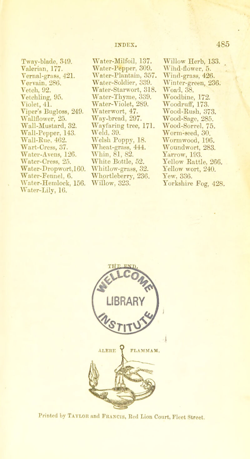 Tway-blade, 349. Valerian, 177. Vernal-gniss, -121. Vervain, :2S(i. Vetch, 92. Vetehling, 95. Violet, 41. Viper's Bugloss, 249. Wallflo-n-er, 25. Wall-Mustard, 32. Wall-Pepper, 143. Wall-Eue. 462. Wart-Cress, 37. Water-Aveus, 126. Water-Cress, 25. Wat er-P rop wort, 160. Water-Fennel, 6. Water-Hemlock, 156. Water-Lily, 16. Water-Milfoil, 137. Water-Pepper, 309. Water-Plantaiu, 357, Water-Soldier, 339. Water-Starwort, 318, Water-Thyme, 339. Water-Violet, 289. Waterwort, 47. Way-bread, 297. Wayfaring tree, 171. Weld, 39. Welsh Poppy, 18. Wlieat-grass, 444. Whin, 81, 82. White Bottle, 52. Whitlow-grass, 32. Whortleberry, 236. Willow, 323. Willow Herb, 133. Wind-flower, 5. Wind-grass, 426. Winter-green, 236. Woad, 38. Woodbine, 172. Woodrufi, 173. Wood-Eush, 373. Wood-Sage, 285. Wood-Sorrel, 75. Worm-seed, 30. Wormwood, 196. Woundwort, 283. Yarrow, 193. Yellow Battle, 266. Yellow wort, 240. Yew, 336. Yorkshii-e Fog, 428. Printed hy Tavlor nnd Francls, Tied Lion Court, Fleet Street.