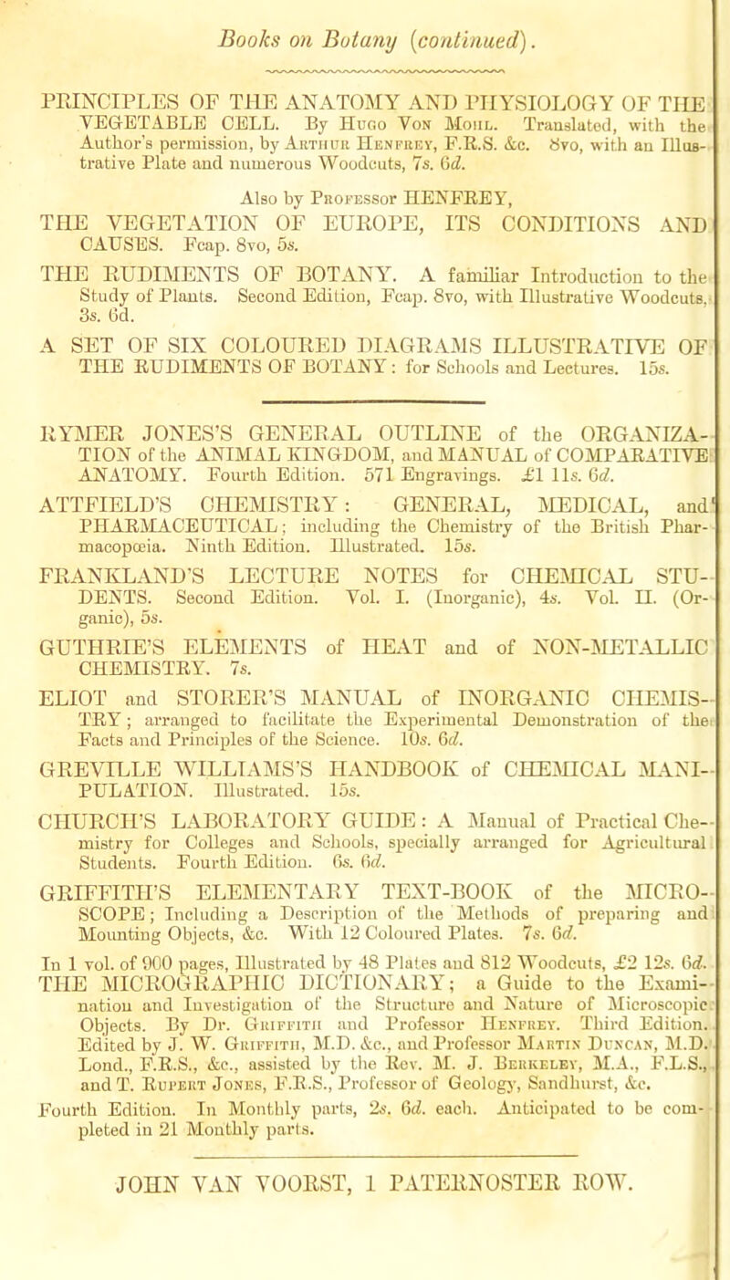 Books on Botany [continued). PEINCIPLES OF THE ANATOMY AND rilYSIOLOGY OF THE VEGETABLE CELL. By Hugo Von Moiil. Translatod, with the Author's permission, by Arthuii Henfrey, F.R.S. &c. Svo, with an IlluB- trative Plate and numerous Woodcuts, 7s. 6cZ. Also by PROi'ESSor HENFEEY, THE VEGETATION OF EUROPE, ITS CONDITIONS AND CAUSES. Pcap. 8vo, 5s. THE RUDIMENTS OF BOTANY. A familiar Introduction to the Study of Plants. Second Edition, Fcap. 8vo, with Illustrative Woodcuts. 3s. 6d. A SET OF SIX COLOURED DIAGRAMS ILLUSTRATIVE OF THE RUDIMENTS OF BOTANY : for Schools and Lectures. 15s. RYMER JONES'S GENERAL OUTLINE of the ORGANIZA- TION of the ANIMAL KINGDOM, and MANUAL of COMPAEATIVE AJSTATOMY. Fourth Edition. 571 Engravings. £1 lis. Qd. ATTFIELD'S CHEMISTRY: GENERAL, INIEDIOAL, and' PHARMACEUTICAL; including the Chemistry of the British Phar- macopajia. Ninth Edition. Illustrated. 15s. FRANKLAND'S LECTURE NOTES for CHEmCAL STU- DENTS. Second Edition. Vol. I. (Inorganic), 4s. Vol. n. (Or- ganic), 5s. GUTHRIE'S ELEMENTS of HEAT and of NON-MET.ALLIC CHEMISTRY. 7s. ELIOT and STORER'S MANUAL of INORGANIC CHEMIS- TRY ; arranged to facilitate the Experimental Demonstration of the. Facts and Principles of the Science. 10s. Qd. GREVILLE WILLIAMS'S HANDBOOK of CHEMICAL MANI- PULATION. lUustrated. 16s. CHURCH'S LABORATORY GUIDE : A Manual of Practical Che- mistry for Colleges and Schools, specially arranged for Agricultiu-al Students. Fourth Edition. 6s. M. GRIFFITH'S ELEMENTARY TEXT-BOOK of the MICRO- SCOPE ; Including a Description of the Methods of preparing and Mounting Objects, &c. With 12 Coloured Plates. 7s. Qd. In 1 vol. of 900 pages. Illustrated by 48 Plafes and 812 Woodcuts, £2 12s. M. THE MICROGRAPHIC DICTIONARY; a Guide to the Exami- nation and Investigation of the Structure and Nature of Microscopic. Objects. By Dr. GuiFriTii and Professor Henfuey. Third Edition. Edited by J. W. Gkiffitii, M.D. &c., and Professor Maktix Duncan, M.D. Lond., F.R.S., &c., assisted by tlie Rev. M. J. Beukelkv, M.A., F.L.S., andT. Rui'EUT Jones, F.R.S., Professor of Geology, Sandhurst, &e. Fourth Edition. In Monthly parts, 2s. 6<^. each. Anticipated to be com- pleted in 21 Monthly parts. JOHN VAN VOORST, 1 PATERNOSTER ROW.