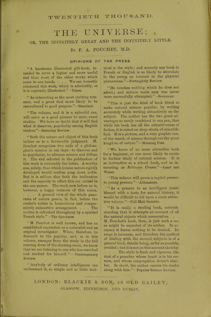 TWENTIETH THOUSAND. THE UNIVERSE; OR, THE INFINITELY GREAT AND THE INFINITELY LITTLE. By F. a. POUCHET, M.D. OPINIONS OF THE PRESS. A handsome illustrated gift-book, in- tended to serve a higher and more useful end than most of the other works which come to our hands. . . . We can honestlj' commend this work, which is admirably, as it is copiously illustrated.—Times.  As interesting as the most exciting rom- ance, and a great deal more likely to be remembered to good purpose.—Standard. The volume, and it is a splendid one, will serve as a good pioneer to more exact studies. We have no doubt that it will find what it deserves, popularity among English readeis.—Saturday Review. Both the nature and object of this book incline us to a favourable judgment. M. Fouchet recognizes two ends of a philoso- pher's mission in our days—to discover and to popularize, to advance science and diffuse it. The end selected in the publication of this work is eminently the latter. A worthy one, surely, than which human nature rightly developed would confess non^ more noble. But it is seldom that both the inclination and the capacity to effect this are united in the one person. The woik now before us is, however, a happy instance of this union. . . . A general view of the whole pano- rama of nature passes, in fact, before the reader's notice in harmonious and compar- atively exhaustive arrangement. . . . The mntter is refreshed throughout by a spirited French style. —The Spectator. M. Pouchet is well known, and has an established reputation as a naturalist and an original investigator. When, therefore, he descends to the popular, and. as in this volume, emei-ges from the study ia the full evening dress of the di-awing-room, we know that we are listening to one who has searched and studied for himself.—Contemporary Review. Anybody of ordinary intelligence can understand it, so simple and so little tech- nical is the style; and scarcely any book in French or English is so likely to stimulate in the young an interest in the physical phenomena.—Fortnightly Review. He touches nothing which he does not adorn; and science made easy was never more successfully attempted.—Scotsman. This is just the kind of book fitted to make natural science popular, by writing accurately while writing attractively on the subject. The author has the two great ad- vantages so rarely combined in one pen, that while his book has all the attx-activeness of fiction, it is raised on deep strata of scientific fact. It is a picture, and a very graphic one, of the march of science throughout the great kingdom of nature.—Morning Post. We know of no more attractive book for a beginner, or one more likely to excite to further study of natural science. It is as instructive as a school book, and as in- teresting as Robinson Crusoe.—Land and Water. ■'This volume will prove a capital present to young persons.—Athenaeum. As a present to an intelligent youtli blessed with a taste for natural history, it would be difficult to hit upon a more attrac- tive volume.—Pall Mall Gazette. It is really a sterling book, notwith- standing that it attempts an account of all the natural objects which surround us. . . M. Pouchet's book, then, is just such a one as might be expected of its author. In ac- curacy it leaves nothing to be desii-ed. Its scope is immense, and therefore the method of dealing -jvith the several subjects is of a general kind, details being, as far as possible, avoided; but it is not on this account sketchy. . . . The style is fresh and vigorous, like that of a preacher whose heart is in his ser- mon, and whose congregation doesn't slum- ber. In short, the author carries his reader along with him.—Popidar Science Review. LONDON: BLACKIE & SON, 49 OLD BAILEY; GLASOOW. EDINBURGH, ANT) DUBLIN.