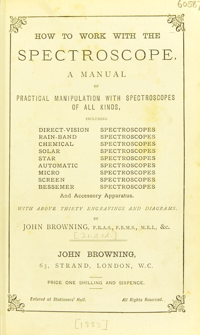 HOW TO WORK WITH THE SPECTROSCOPE A MANUAL OF PRACTICAL MANIPULATION WITH SPECTROSCOPES OF ALL KINDS, INCLUDING DIRECT-VISION SPECTROSCOPES RAIN-BAND SPECTROSCOPES CHEMICAL SOLAR STAR AUTOMATIC MICRO SCREEN BESSEMER SPECTROSCOPES SPECTROSCOPES SPECTROSCOPES SPECTROSCOPES SPECTROSCOPES SPECTROSCOPES SPECTROSCOPES And Accessory Apparatus. WITH ABOVE THIRTY ENGRAVINGS AND DIAGRAMS. BY JOHN BROWNING, f.r.a.s., f.r.m.s., m.r.l, &c. JOHN BROWNING, 63, STRAND, LONDON, W.C. PRICE ONE SHILLING AND SIXPENCE. Entered at Stationers' Hall. All Rights Reserved.