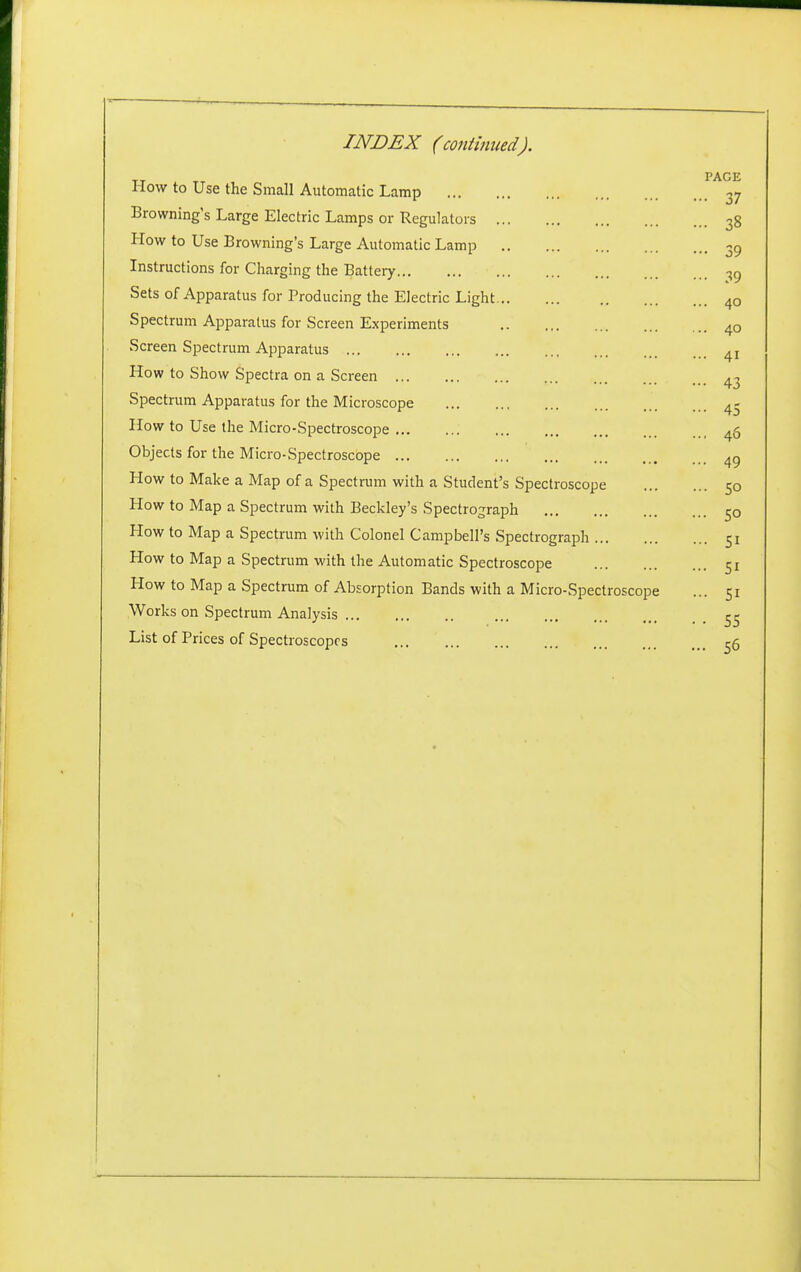 INDEX (continued). How to Use the Small Autnrmtir T nmn PAGE - 37 Browning's Large Electric T nmnc nr ■Rprmlitnrc ... 38 How to Use Browning's Larpe Atitnmntir T nmn ••• 39 Instructions for Charging the Batlerv ... 39 Sets of Apparatus for Producing the Elertrir Linht ... 40 Spectrum Apparatus for Screen Experiments ... 40 Screen Spectrum Apparatus ... 41 How to Show Spectra on a Screen ••• 43 Spectrum Apparatus for the Microscope ••• 45 How to Use the Micro-Spectroscope ... * < ... 40 Objects for the Micro-Spectroscope ... ... 49 How to Make a Map of a Spectrum with a Student's Spectroscope CO How to Map a Spectrum with Beckley's Spectrograph ... 50 How to Map a Spectrum with Colonel Campbell's Spectrograph ... 51 How to Map a Spectrum with the Automatic Spectroscope ... 51 How to Map a Spectrum of Absorption Bands with a Micro-Spectroscope ... 51 Works on Spectrum Analysis • • 55 List of Prices of Spectroscopes ... 56 ]