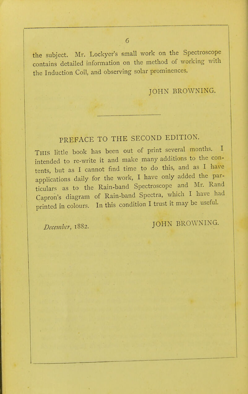 the subject. Mr. Lockyer's small work on the Spectroscope contains detailed information on the method of working with the Induction Coil, and observing solar prominences. JOHN BROWNING. PREFACE TO THE SECOND EDITION. THIS little book has been out of print several months. I intended to re-write it and make many additions to the con- tents, but as I cannot find time to do this, and as I have applications daily for the work, I have only added the par- ticulars as to the Rain-band Spectroscope and Mr. Rand Capron's diagram of Rain-band Spectra, which I have had printed in colours. In this condition I trust it may be useful. December, 1882. JOHN BROWNING.