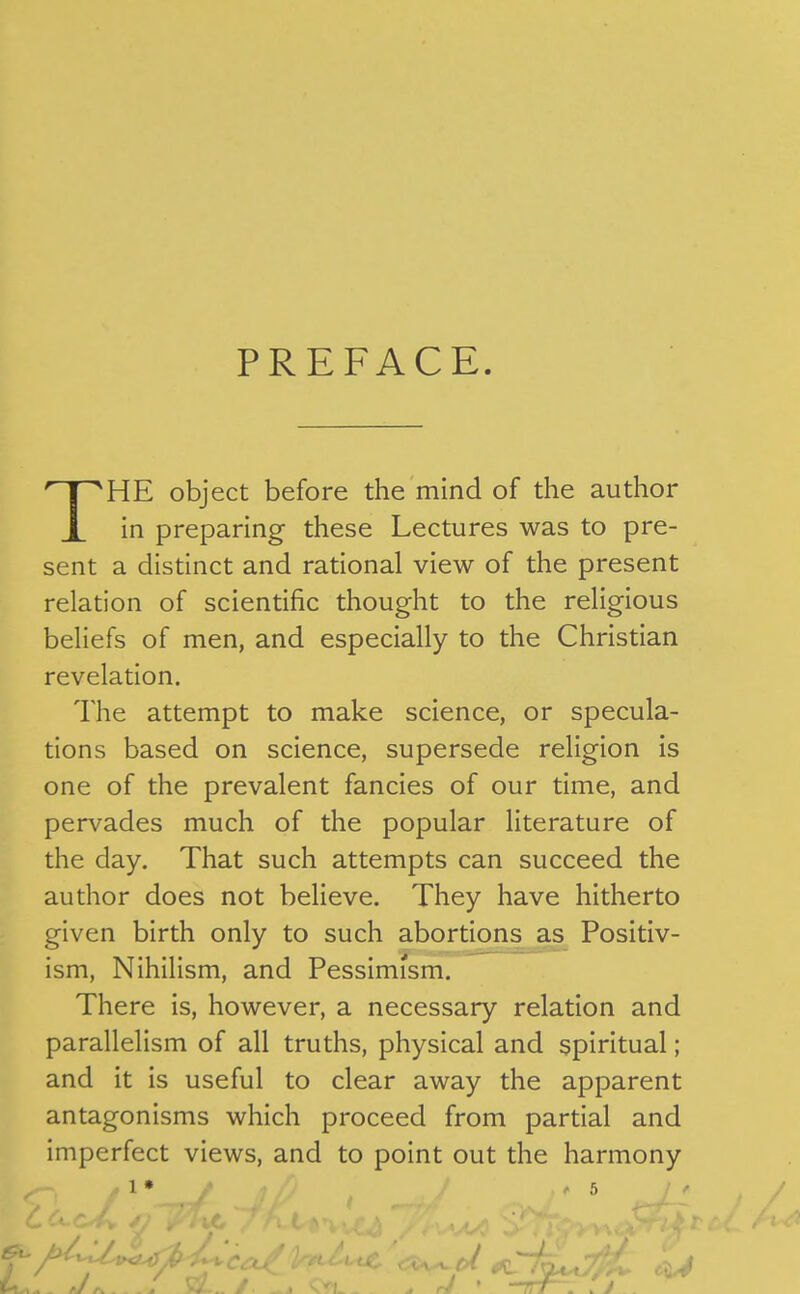 PREFACE. HE object before the mind of the author X in preparing these Lectures was to pre- sent a distinct and rational view of the present relation of scientific thought to the religious beliefs of men, and especially to the Christian revelation. The attempt to make science, or specula- tions based on science, supersede religion is one of the prevalent fancies of our time, and pervades much of the popular literature of the day. That such attempts can succeed the author does not believe. They have hitherto given birth only to such abortkms as Positiv- ism, Nihilism, and Pessimism. There is, however, a necessary relation and parallelism of all truths, physical and spiritual; and it is useful to clear away the apparent antagonisms which proceed from partial and imperfect views, and to point out the harmony