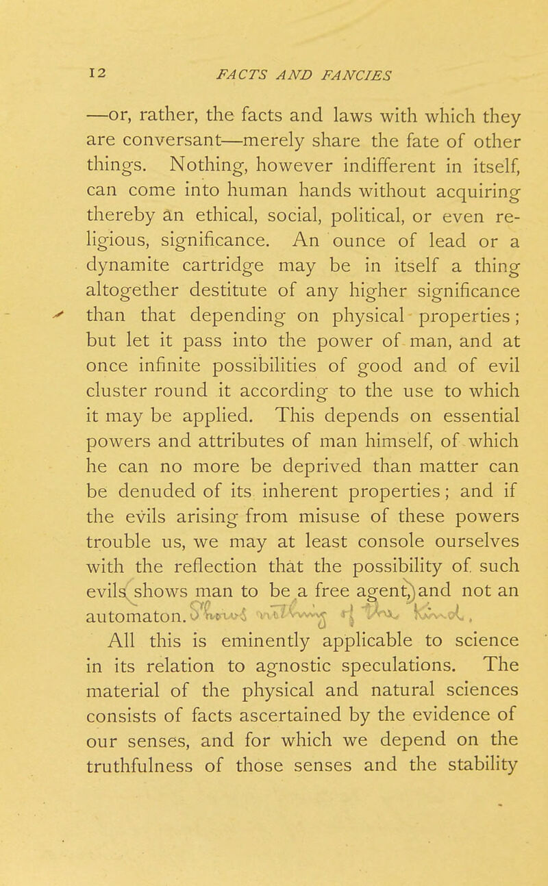 —or, rather, the facts and laws with which they are conversant—merely share the fate of other things. Nothing, however indifferent in itself, can come into human hands without acquiring thereby a.n ethical, social, political, or even re- ligious, significance. An ounce of lead or a dynamite cartridge may be in itself a thing altogether destitute of any higher significance >* than that depending on physical properties; but let it pass into the power of man, and at once infinite possibilities of good and of evil cluster round it according to the use to which it may be applied. This depends on essential powers and attributes of man himself, of which he can no more be deprived than matter can be denuded of its inherent properties; and if the evils arising from misuse of these powers trouble us, we may at least console ourselves with the reflection that the possibility of such evils(shows man to be a free agen^and not an automaton. '.^^ viiy^^^w^X^ r| ^r\>^ kl^-vot, All this is eminently applicable to science in its relation to agnostic speculations. The material of the physical and natural sciences consists of facts ascertained by the evidence of our senses, and for which we depend on the truthfulness of those senses and the stability