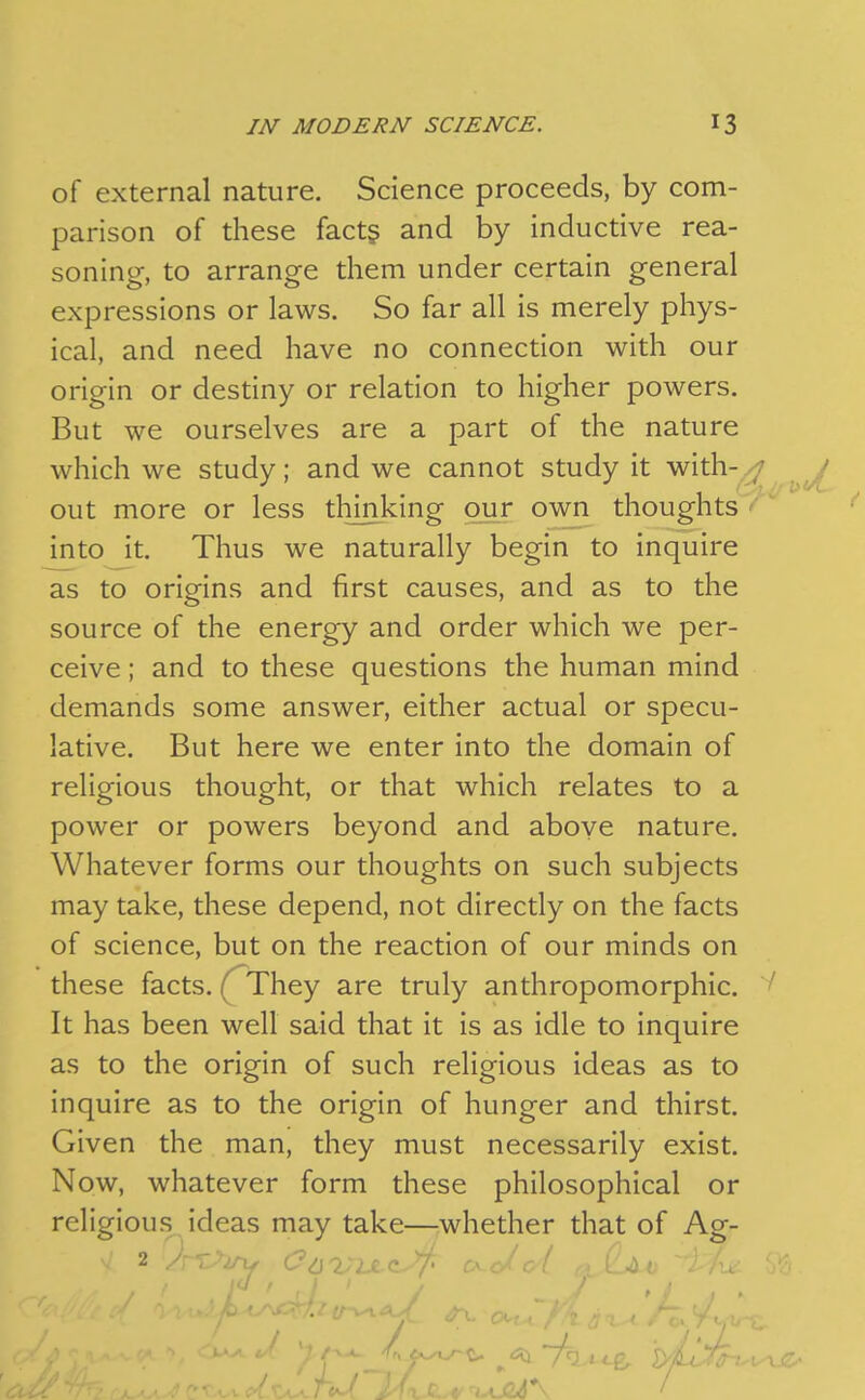 of external nature. Science proceeds, by com- parison of these fact§ and by inductive rea- soning, to arrange them under certain general expressions or laws. So far all is merely phys- ical, and need have no connection with our origin or destiny or relation to higher powers. But we ourselves are a part of the nature which we study; and we cannot study it with- ; out more or less thinking our own thoughts ' into it. Thus we naturally begin to inquire as to origins and first causes, and as to the source of the energy and order which we per- ceive ; and to these questions the human mind demands some answer, either actual or specu- lative. But here we enter into the domain of religious thought, or that which relates to a power or powers beyond and above nature. Whatever forms our thoughts on such subjects may take, these depend, not directly on the facts of science, but on the reaction of our minds on these facts. (^They are truly anthropomorphic. ^ It has been well said that it is as idle to inquire as to the origin of such religious ideas as to inquire as to the origin of hunger and thirst. Given the man, they must necessarily exist. Now, whatever form these philosophical or religious ideas may take—whether that of Ag-