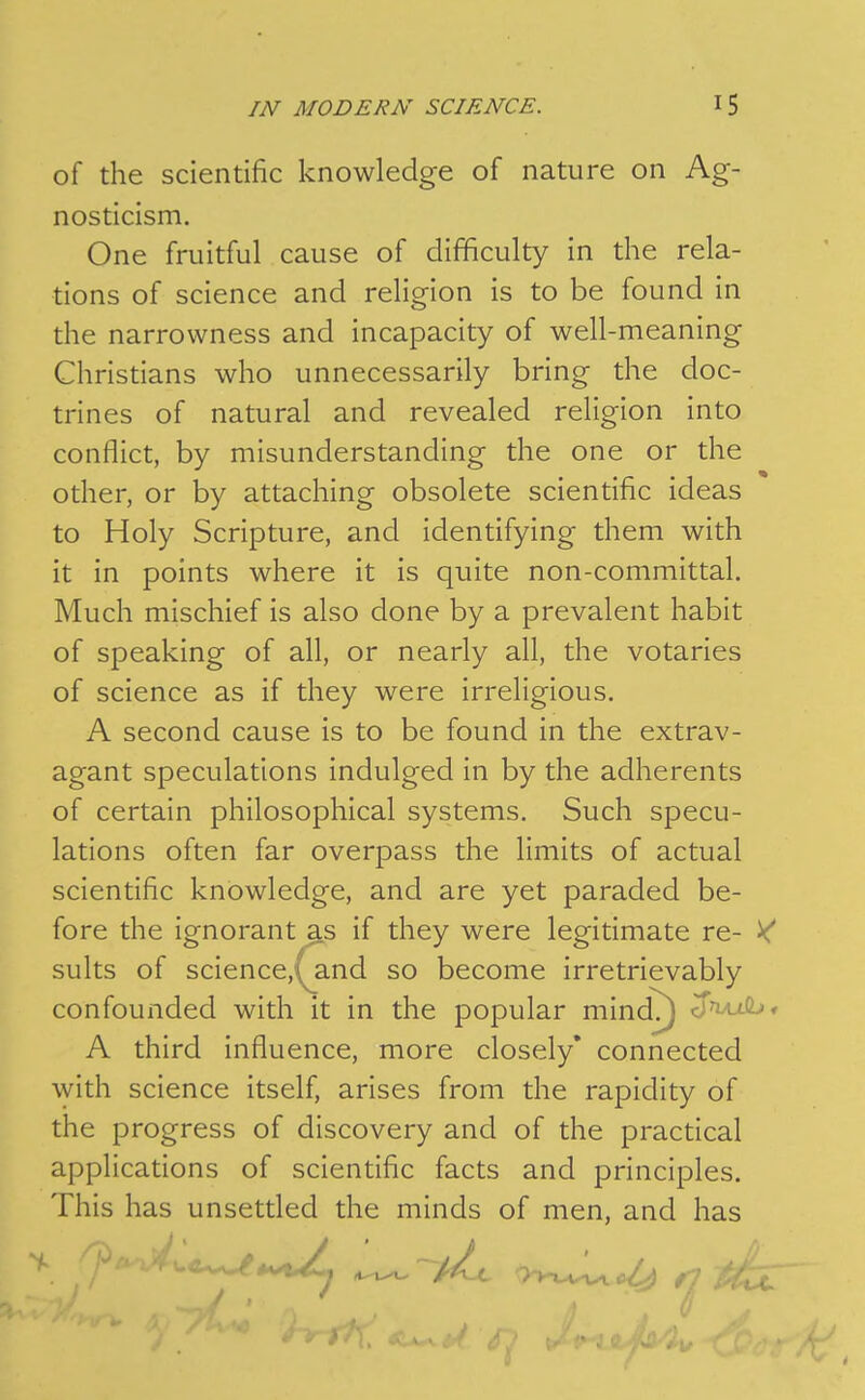 of the scientific knowledge of nature on Ag- nosticism. One fruitful cause of difficulty in the rela- tions of science and religion is to be found in the narrowness and incapacity of well-meaning Christians who unnecessarily bring the doc- trines of natural and revealed religion into conflict, by misunderstanding the one or the other, or by attaching obsolete scientific ideas to Holy Scripture, and identifying them with it in points where it is quite non-committal. Much mischief is also done by a prevalent habit of speaking of all, or nearly all, the votaries of science as if they were irreligious. A second cause is to be found in the extrav- agant speculations indulged in by the adherents of certain philosophical systems. Such specu- lations often far overpass the limits of actual scientific knowledge, and are yet paraded be- fore the ignorant as if they were legitimate re- ^ suits of science,(^and so become irretrievably confounded with it in the popular mind^ d'wjib* A third influence, more closely* connected with science itself, arises from the rapidity of the progress of discovery and of the practical applications of scientific facts and principles. This has unsettled the minds of men, and has