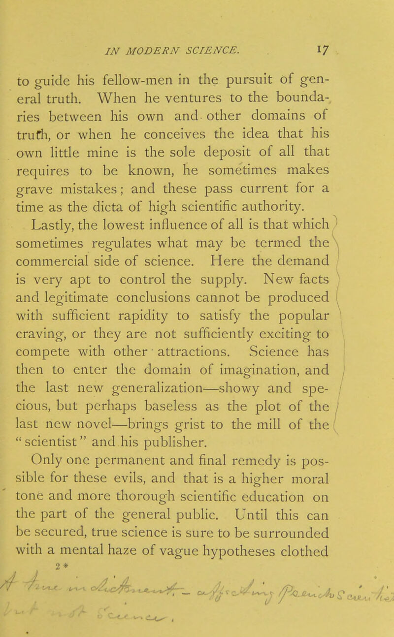 to guide his fellow-men in the pursuit of gen- eral truth. When he ventures to the bounda- ries between his own and other domains of trutih, or when he conceives the idea that his own little mine is the sole deposit of all that requires to be known, he sometimes makes grave mistakes; and these pass current for a time as the dicta of high scientific authority. Lastly, the lowest influence of all is that which ^ sometimes regulates what may be termed the commercial side of science. Here the demand is very apt to control the supply. New facts and legitimate conclusions cannot be produced with sufficient rapidity to satisfy the popular craving, or they are not sufficiently exciting to compete with other attractions. Science has j then to enter the domain of imagination, and ^' the last new generalization—showy and spe- / cious, but perhaps baseless as the plot of the last new novel—brings grist to the mill of the scientist and his publisher. Only one permanent and final remedy is pos- sible for these evils, and that is a higher moral tone and more thorough scientific education on the part of the general public. Until this can be secured, true science is sure to be surrounded with a mental haze of vague hypotheses clothed