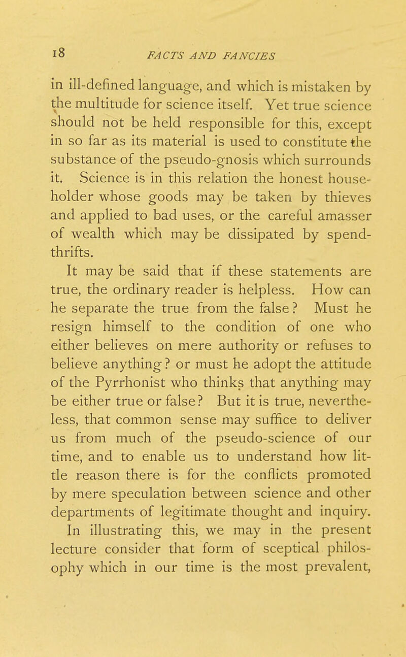 in ill-defined language, and which is mistaken by the multitude for science itself. Yet true science should not be held responsible for this, except in so far as its material is used to constitute the substance of the pseudo-gnosis which surrounds it. Science is in this relation the honest house- holder whose goods may be taken by thieves and applied to bad uses, or the careful amasser of wealth which may be dissipated by spend- thrifts. It may be said that if these statements are true, the ordinary reader is helpless. How can he separate the true from the false ? Must he resign himself to the condition of one who either believes on mere authority or refuses to believe anything ? or must he adopt the attitude of the Pyrrhonist who thinks that anything may be either true or false? But it is true, neverthe- less, that common sense may suffice to deliver us from much of the pseudo-science of our time, and to enable us to understand how lit- tle reason there is for the conflicts promoted by mere speculation between science and other departments of legitimate thought and inquiry. In illustrating this, we may in the present lecture consider that form of sceptical philos- ophy which in our time is the most prevalent,