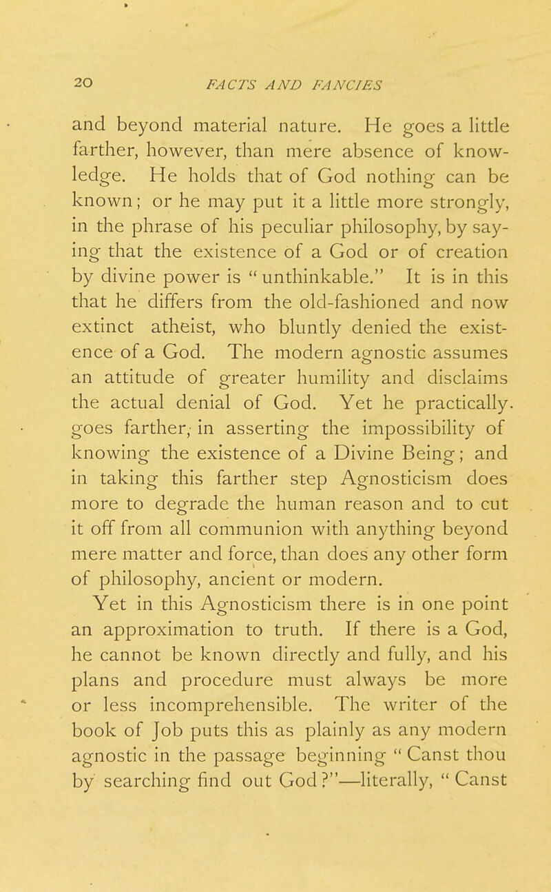 and beyond material nature. He goes a little farther, however, than mere absence of know- ledge. He holds that of God nothing can be known; or he may put it a little more strongly, in the phrase of his peculiar philosophy, by say- ing that the existence of a God or of creation by divine power is  unthinkable. It is in this that he differs from the old-fashioned and now extinct atheist, who bluntly denied the exist- ence of a God. The modern agnostic assumes an attitude of greater humility and disclaims the actual denial of God. Yet he practically, goes farther, in asserting the impossibility of knowing the existence of a Divine Being; and in taking this farther step Agnosticism does more to degrade the human reason and to cut it off from all communion with anything beyond mere matter and force, than does any other form of philosophy, ancient or modern. Yet in this Agnosticism there is in one point an approximation to truth. If there is a God, he cannot be known directly and fully, and his plans and procedure must always be more or less incomprehensible. The writer of the book of Job puts this as plainly as any modern agnostic in the passage beginning  Canst thou by searching find out God?—literally,  Canst