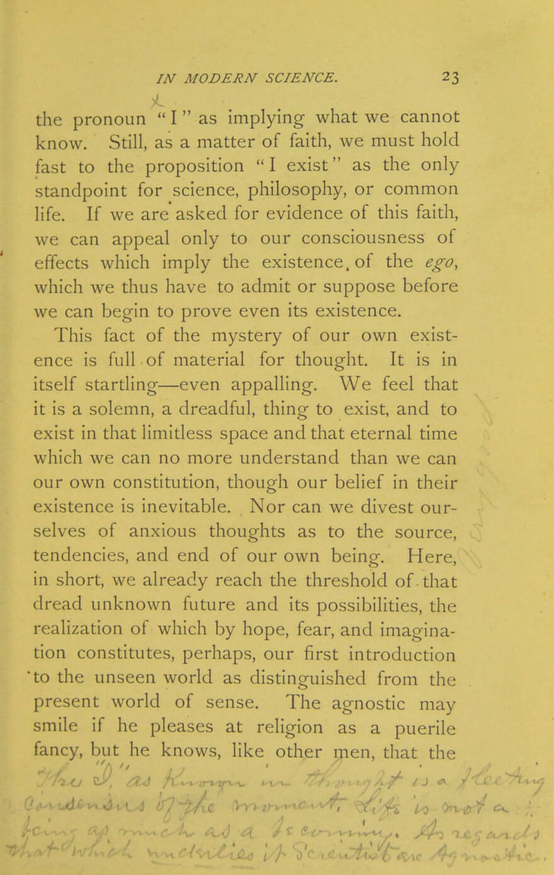 the pronoun  I as implying what we cannot know. Still, as a matter of faith, we must hold fast to the proposition  I exist as the only standpoint for science, philosophy, or common life. If we are asked for evidence of this faith, we can appeal only to our consciousness of effects which imply the existence, of the ego, which we thus have to admit or suppose before we can begin to prove even its existence. This fact of the mystery of our own exist- ence is full of material for thought. It is in itself startling—even appalling. We feel that it is a solemn, a dreadful, thing to exist, and to exist in that limitless space and that eternal time which we can no more understand than we can our own constitution, though our belief in their existence is inevitable. Nor can we divest our- selves of anxious thoughts as to the source, tendencies, and end of our own being. Here, in short, we already reach the threshold of that dread unknown future and its possibilities, the realization of which by hope, fear, and imagina- tion constitutes, perhaps, our first introduction to the unseen world as distinguished from the present world of sense. The agnostic may smile if he pleases at religion as a puerile fancy, but he knows, like other men, that the