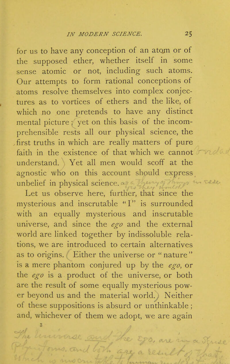 for us to have any conception of an atom or of the supposed ether, whether itself in some sense atomic or not, including such atoms. Our attempts to form rational conceptions of atoms resolve themselves into complex conjec- tures as to vortices of ethers and the like, of which no one pretends to have any distinct mental picture \ yet on this basis of the incom- prehensible rests all our physical science, the .first truths in which are really matters of pure faith in the existence of that which we cannot J'vi understand. Yet all men would scoff at the agnostic who on this account should express unbelief in physical science, ^ £V<'''7'Vi;-'^ ^-z-^Aa^ Let us observe here, further, that since the mysterious and inscrutable I is surrounded with an equally mysterious and inscrutable universe, and since the ego and the external world are linked together by indissoluble rela- tions, we are introduced to certain alternatives as to origins. Either the universe or  nature is a mere phantom conjured up by the ego, or the ego is a product of the universe, or both are the result of some equally mysterious pow- er beyond us and the material world.; Neither of these suppositions is absurd or unthinkable; and, whichever of them we adopt, we are again 3