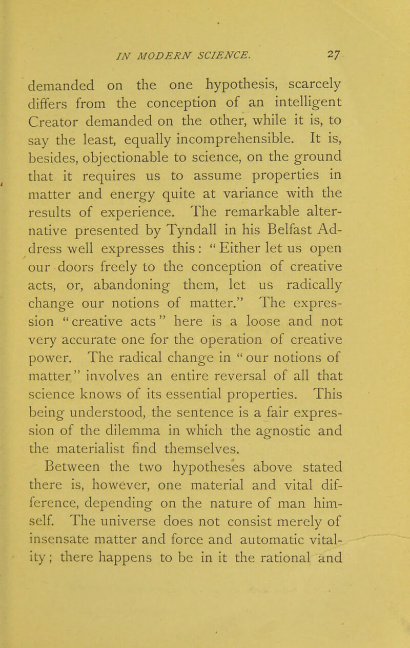 demanded on the one hypothesis, scarcely differs from the conception of an intelHgent Creator demanded on the other, while it is, to say the least, equally incomprehensible. It is, besides, objectionable to science, on the ground that it requires us to assume properties in matter and energy quite at variance with the results of experience. The remarkable alter- native presented by Tyndall in his Belfast Ad- dress well expresses this:  Either let us open our doors freely to the conception of creative acts, or, abandoning them, let us radically change our notions of matter. The expres- sion  creative acts here is a loose and not very accurate one for the operation of creative power. The radical change in  our notions of matter involves an entire reversal of all that science knows of its essential properties. This being understood, the sentence is a fair expres- sion of the dilemma in which the agnostic and the materialist find themselves. Between the two hypotheses above stated there is, however, one material and vital dif- ference, depending on the nature of man him- self. The universe does not consist merely of insensate matter and force and automatic vital- ity ; there happens to be in it the rational and