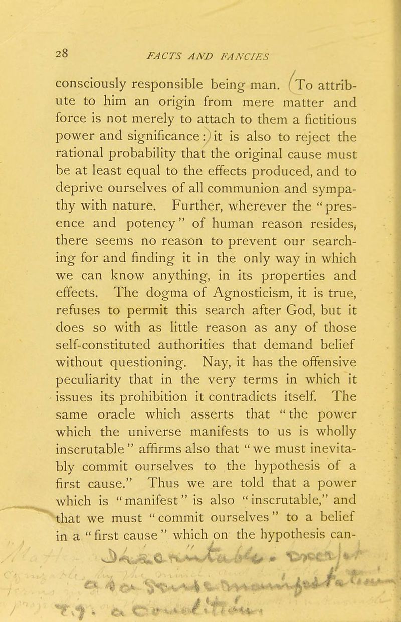 consciously responsible being man. (To attrib- ute to him an origin from mere matter and force is not merely to attach to them a fictitious power and significance : > it is also to reject the rational probability that the original cause must be at least equal to the effects produced, and to deprive ourselves of all communion and sympa- thy with nature. Further, wherever the pres- ence and potency of human reason resides, there seems no reason to prevent our search- ing for and finding it in the only way in which we can know anything, in its properties and effects. The dogma of Agnosticism, it is true, refuses to permit this search after God, but it does so with as little reason as any of those self-constituted authorities that demand belief without questioning. Nay, it has the offensive peculiarity that in the very terms in which it issues its prohibition it contradicts itself. The same oracle which asserts that the power which the universe manifests to us is wholly inscrutable affirms also that we must inevita- bly commit ourselves to the hypothesis of a first cause. Thus we are told that a power which is manifest is also inscrutable, and that we must commit ourselves to a belief in a first cause which on the hypothesis can-