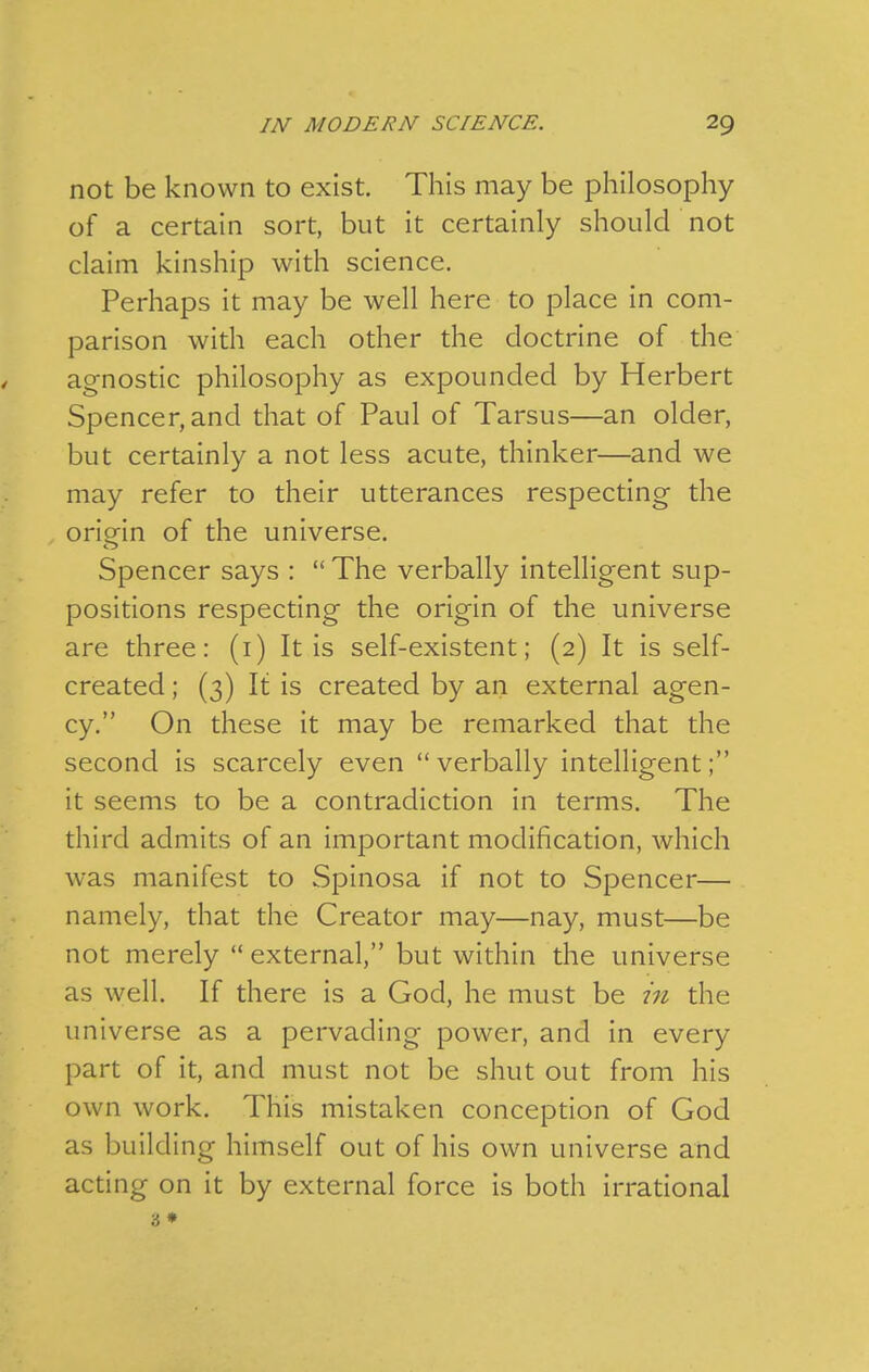not be known to exist. This may be philosophy of a certain sort, but it certainly should not claim kinship with science. Perhaps it may be well here to place in com- parison with each other the doctrine of the agnostic philosophy as expounded by Herbert Spencer, and that of Paul of Tarsus—an older, but certainly a not less acute, thinker—and we may refer to their utterances respecting the oriorin of the universe. Spencer says :  The verbally intelligent sup- positions respecting the origin of the universe are three: (i) It is self-existent; (2) It is self- created ; (3) It is created by an external agen- cy. On these it may be remarked that the second is scarcely even verbally intelligent; it seems to be a contradiction in terms. The third admits of an important modification, which was manifest to Spinosa if not to Spencer— namely, that the Creator may—nay, must—be not merely external, but within the universe as well. If there is a God, he must be in the universe as a pervading power, and in every part of it, and must not be shut out from his own work. This mistaken conception of God as building himself out of his own universe and acting on it by external force is both irrational 3 *