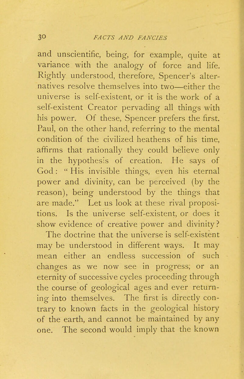 and unscientific, being, for example, quite at variance with tlie analogy of force and life. Rightly understood, therefore. Spencer's alter- natives resolve themselves into two—either the universe is self-existent, or it is the work of a self-existent Creator pervading all things with his power. Of these, Spencer prefers the first. Paul, on the other hand, referring to the mental condition of the civilized heathens of his time, affirms that rationally they could believe only in the hypothesis of creation. He says of God :  His invisible things, even his eternal power and divinity, can be perceived (by the reason), being understood by the things that are made. Let us look at these rival proposi- tions. Is the universe self-existent, or does it show evidence of creative power and divinity ? The doctrine that the universe is self-existent may be understood in different ways. It may mean either an endless succession of such changes as we now see in progress, or an eternity of successive cycles proceeding through the course of geological ages and ever return- ing into themselves. The first is directly con- trary to known facts in the geological history of the earth, and cannot be maintained by any one. The second would imply that the known