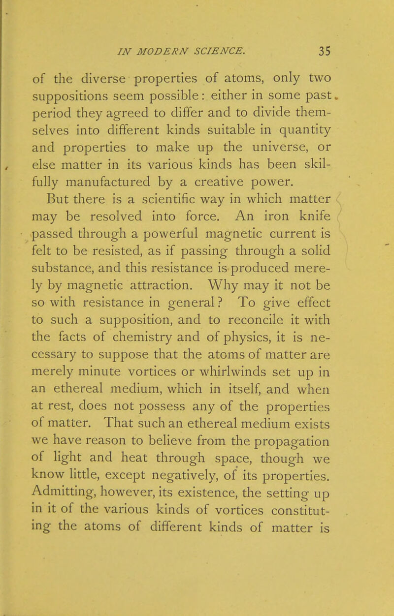 of the diverse properties of atoms, only two suppositions seem possible: either in some past, period they agreed to differ and to divide them- selves into different kinds suitable in quantity and properties to make up the universe, or else matter in its various kinds has been skil- fully manufactured by a creative power. But there is a scientific way in which matter may be resolved into force. An iron knife ' passed through a powerful magnetic current is felt to be resisted, as if passing through a solid substance, and this resistance is produced mere- ly by magnetic attraction. Why may it not be so with resistance in general ? To give effect to such a supposition, and to reconcile it with the facts of chemistry and of physics, it is ne- cessary to suppose that the atoms of matter are merely minute vortices or whirlwinds set up in an ethereal medium, which in itself, and when at rest, does not possess any of the properties of matter. That such an ethereal medium exists we have reason to believe from the propagation of light and heat through space, though we know little, except negatively, of its properties. Admitting, however, its existence, the setting up in it of the various kinds of vortices constitut- ing the atoms of different kinds of matter is