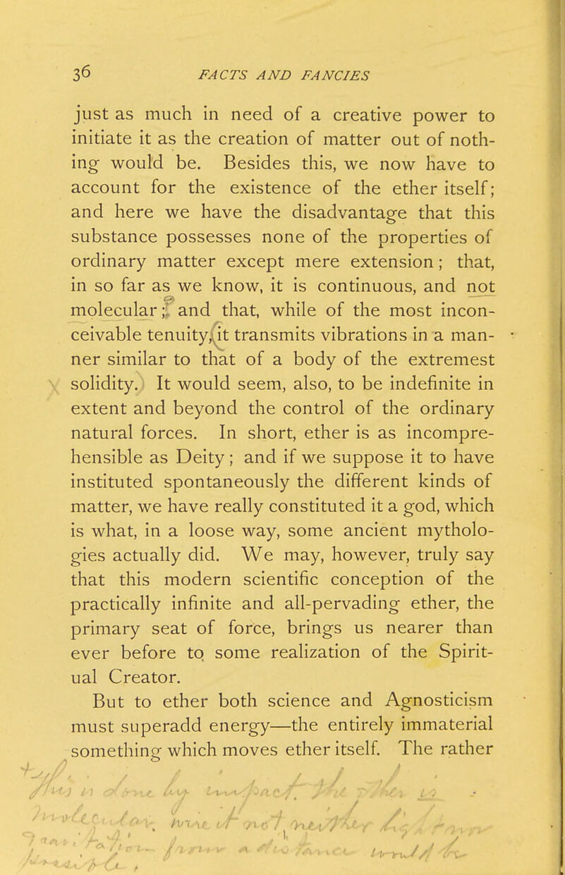 just as much in need of a creative power to initiate it as the creation of matter out of noth- ing would be. Besides this, we now have to account for the existence of the ether itself; and here we have the disadvantage that this substance possesses none of the properties of ordinary matter except mere extension; that, in so far as we know, it is continuous, and not molecular ;^ and that, while of the most incon- ceivable tenuity^it transmits vibrations in a man- ner similar to that of a body of the extremest solidity. ■ It would seem, also, to be indefinite in extent and beyond the control of the ordinary natural forces. In short, ether is as incompre- hensible as Deity; and if we suppose it to have instituted spontaneously the different kinds of matter, we have really constituted it a god, which is what, in a loose way, some ancient mytholo- gies actually did. We may, however, truly say that this modern scientific conception of the practically infinite and all-pervading ether, the primary seat of force, brings us nearer than ever before to some realization of the Spirit- ual Creator. But to ether both science and Agnosticism must superadd energy—the entirely immaterial something which moves ether itself The rather A ■ J, '