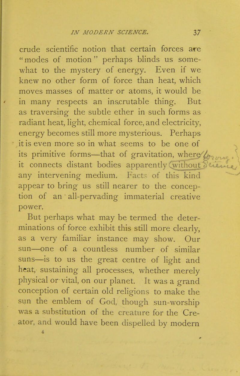 crude scientific notion that certain forces are  modes of motion  perhaps blinds us some- what to the mystery of energy. Even if we knew no other form of force than heat, which moves masses of matter or atoms, it would be in many respects an inscrutable thing. But as traversing the subtle ether in such forms as radiant heat, light, chemical force, and electricity, energy becomes still more mysterious. Perhaps it is even more so in what seems to be one of its primitive forms—that of gravitation, ^\i^r^i^ it connects distant bodies apparently Cwithout S'cql^l^, any intervening medium. Fact? of this kind appear to bring us still nearer to the concep- tion of an all-pervading immaterial creative power. But perhaps what may be termed the deter- minations of force exhibit this still more clearly, as a very familiar instance may show. Our sun—one of a countless number of similar suns—is to us the great centre of light and heat, sustaining all processes, whether merely physical or vital, on our planet. It was a grand conception of certain old religions to make the sun the emblem of God, though sun-worship was a substitution of the creature for the Cre- ator, and would have been dispelled by modern