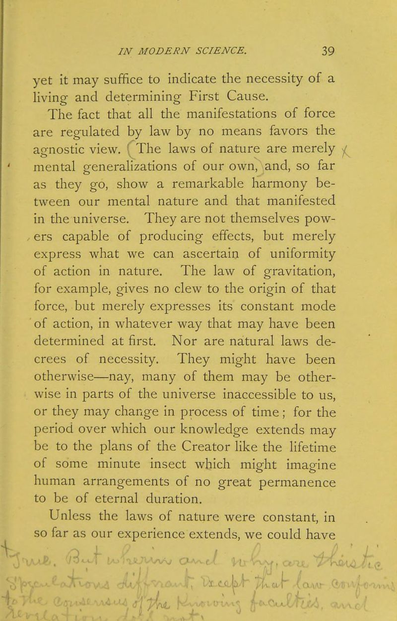 yet it may suffice to indicate the necessity of a living and determining First Cause. The fact that all the manifestations of force are regulated by law by no means favors the agnostic view. ' The laws of nature are merely ^ mental generalizations of our own, and, so far as they go, show a remarkable harmony be- tween our mental nature and that manifested in the universe. They are not themselves pow- ers capable of producing effects, but merely express what we can ascertain of uniformity of action in nature. The law of gravitation, for example, gives no clew to the origin of that force, but merely expresses its constant mode of action, in whatever way that may have been determined at first. Nor are natural laws de- crees of necessity. They might have been otherwise—nay, many of them may be other- wise in parts of the universe inaccessible to us, or they may change in process of time; for the period over which our knowledge extends may be to the plans of the Creator like the lifetime of some minute insect which might imagine human arrangements of no great permanence to be of eternal duration. Unless the laws of nature were constant, in so far as our experience extends, we could have