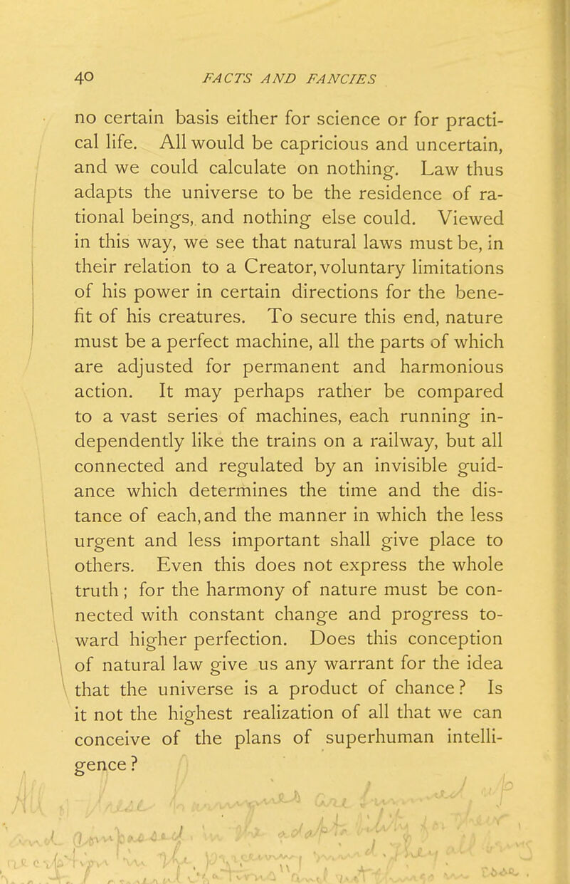 no certain basis either for science or for practi- cal Hfe. All would be capricious and uncertain, and we could calculate on nothing. Law thus adapts the universe to be the residence of ra- tional beings, and nothing else could. Viewed in this way, we see that natural laws must be, in their relation to a Creator, voluntary limitations of his power in certain directions for the bene- fit of his creatures. To secure this end, nature must be a perfect machine, all the parts of which are adjusted for permanent and harmonious action. It may perhaps rather be compared to a vast series of machines, each running in- dependently like the trains on a railway, but all connected and regulated by an invisible guid- ance which determines the time and the dis- tance of each, and the manner in which the less urgent and less important shall give place to others. Even this does not express the whole truth; for the harmony of nature must be con- nected with constant change and progress to- ward higher perfection. Does this conception of natural law give us any warrant for the idea that the universe is a product of chance? Is it not the highest realization of all that we can conceive of the plans of superhuman intelli- gence ?