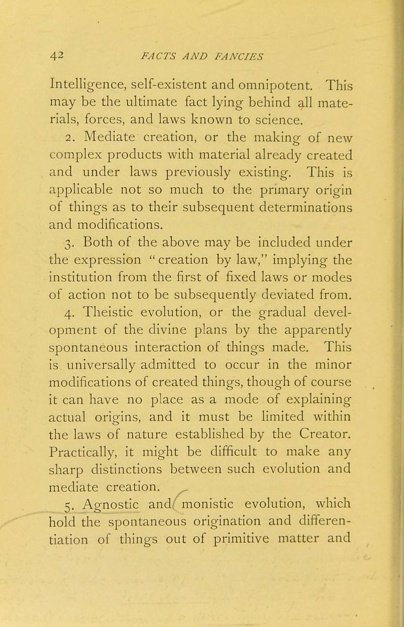 Intelligence, self-existent and omnipotent. This may be the ultimate fact lying behind all mate- rials, forces, and laws known to science. 2. Mediate creation, or the making of new complex products with material already created and under laws previously existing. This is applicable not so much to the primary origin of things as to their subsequent determinations and modifications. 3. Both of the above may be included under the expression creation by law, implying the institution from the first of fixed laws or modes of action not to be subsequently deviated from. 4. Theistic evolution, or the gradual devel- opment of the divine plans by the apparently spontaneous interaction of things made. This is universally admitted to occur in the minor modifications of created things, though of course it can have no place as a mode of explaining actual origins, and it must be limited within the laws of nature established by the Creator. Practically, it might be difficult to make any sharp distinctions between such evolution and mediate creation. 5. Agnostic andf monistic evolution, which hold the spontaneous origination and differen- tiation of things out of primitive matter and