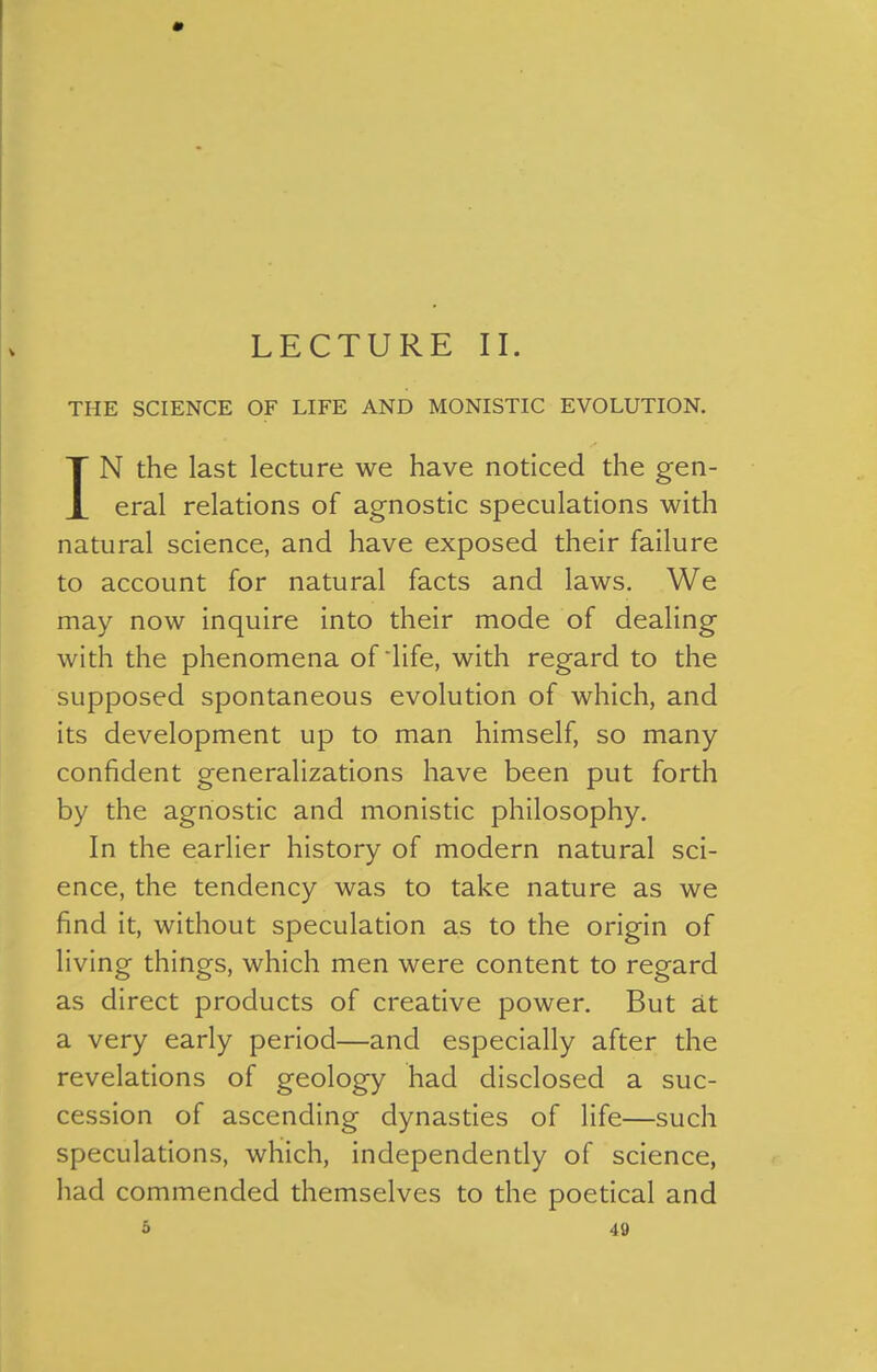 THE SCIENCE OF LIFE AND MONISTIC EVOLUTION. IN the last lecture we have noticed the gen- eral relations of agnostic speculations with natural science, and have exposed their failure to account for natural facts and laws. We may now inquire into their mode of dealing with the phenomena of'life, with regard to the supposed spontaneous evolution of which, and its development up to man himself, so many confident generalizations have been put forth by the agnostic and monistic philosophy. In the earlier history of modern natural sci- ence, the tendency was to take nature as we find it, without speculation as to the origin of living things, which men were content to regard as direct products of creative power. But at a very early period—and especially after the revelations of geology had disclosed a suc- cession of ascending dynasties of life—such speculations, which, independently of science, had commended themselves to the poetical and 5 40