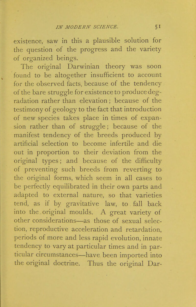 existence, saw in this a plausible solution for the question of the progress and the variety of organized beings. The original Darwinian theory was soon found to be altogether insufficient to account for the observed facts, because of the tendency of the bare struggle for existence to produce deg- radation rather than elevation; because of the testimony of geology to the fact that introduction of new species takes place in times of expan- sion rather than of struggle; because of the manifest tendency of the breeds produced by artificial selection to become infertile and die out in proportion to their deviation from the original types; and because of the difficulty of preventing such breeds from reverting to the original forms, which seem in all cases to be perfectly equilibrated in their own parts and adapted to external nature, so that varieties tend, as if by gravitative law, to fall back into the . original moulds. A great variety of other considerations—as those of sexual selec- tion, reproductive acceleration and retardation, periods of more and less rapid evolution, innate tendency to vary at particular times and in par- ticular circumstances—have been imported into the original doctrine. Thus the original Dar-