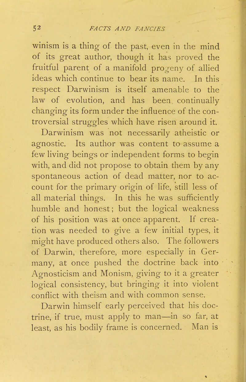 winism is a thing of the past, even in the mind of its great author, though it has proved the fruitful parent of a manifold progeny of allied ideas which continue to bear its name. In this respect Darwinism is itself amenable to the law of evolution, and has been, continually- changing its form under the influence of the con- troversial struggles which have risen around it. Darwinism was not necessarily atheistic or agnostic. Its author was content to assume a few living beings or independent forms to begin with, and did not propose to obtain them by any spontaneous action of dead matter, nor to ac- count for the primary origin of life, still less of all material things. In this he was sufficiently humble and honest; but the logical weakness of his position was at once apparent. If crea- tion was needed to give a few initial types, it might have produced others also. The followers of Darwin, therefore, more especially in Ger- many, at once pushed the doctrine back into Agnosticism and Monism, giving to it a greater logical consistency, but bringing it into violent conflict with theism and with common sense. Darwin himself early perceived that his doc- trine, if true, must apply to man—in so far, at least, as his bodily frame is concerned. Man is