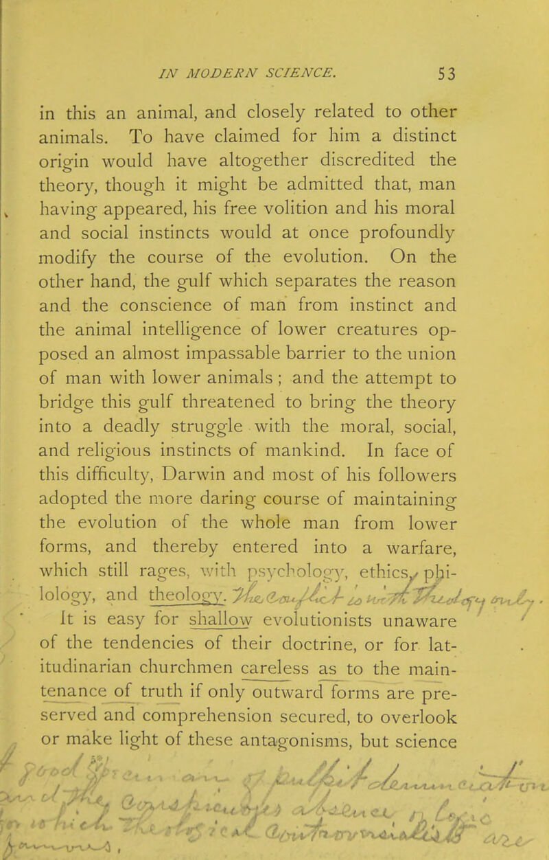 in this an animal, and closely related to other animals. To have claimed for him a distinct oriein would have altog-ether discredited the theory, though it might be admitted that, man having appeared, his free volition and his moral and social instincts would at once profoundly modify the course of the evolution. On the other hand, the gulf which separates the reason and the conscience of man from instinct and the animal intelligence of lower creatures op- posed an almost impassable barrier to the union of man with lower animals ; and the attempt to bridge this gulf threatened to bring the theory into a deadly struggle with the moral, social, and religious instincts of mankind. In face of this difficulty, Darwin and most of his followers adopted the more daring course of maintaining the evolution of the whole man from lower forms, and thereby entered into a warfare, which still rages, v/ith psycbolog)'-, ethicsy pjbi- lology, and theology-y^^/^^y^/^ It is easy for shallow evolutionists unaware ' of the tendencies of their doctrine, or for lat- itudinarian churchmen careless as to the main- tenance of truth if only outward forms are pre- served and comprehension secured, to overlook or make light of these antagonisms, but science CP