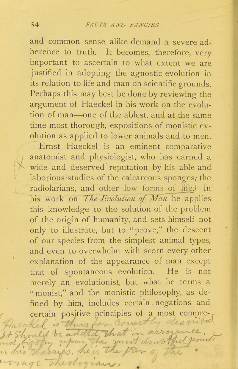 and common sense alike demand a severe ad- herence to truth. It becomes, therefore, very important to ascertain to what extent we are justified in adopting the agnostic evolution in its relation to life and man on scientific grounds. Perhaps this may best be done by reviewing the argument of Haeckel in his work on the evolu- tion of man—one of the ablest, and at the same time most thorough, expositions of monistic ev- olution as applied to lower animals and to men. Ernst Haeckel is an eminent comparative anatomist and physiologist, who has earned a wide and deserved reputation by his able and laborious studies of the calcareous sponges,-the radiolarians, and other low forms o£Jife.i In his work on The Evolution of Man he applies this knowledge to the solution, of the problem of the origin of humanity, and sets himself not only to illustrate, but to prove, the descent of our species from the simplest animal types, and even to overwhelm with scorn every other explanation of the appearance of man except that of spontaneous evolution. He is not merely an evolutionist, but what he terms a  monist, and the monistic philosophy, as de- fined by him, includes certain negations and