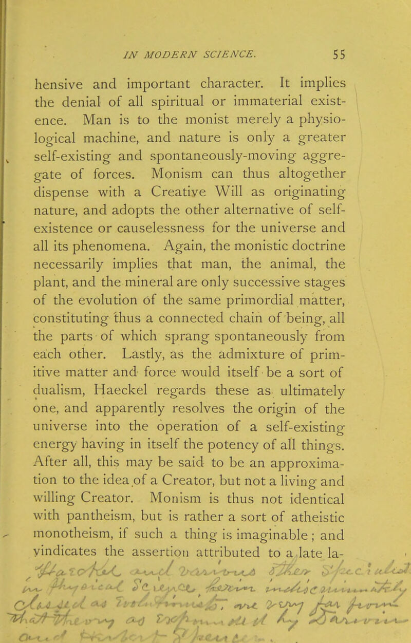 hensive and important character. It implies the denial of all spiritual or immaterial exist- ence. Man is to the monist merely a physio- logical machine, and nature is only a greater self-existing and spontaneously-moving aggre- gate of forces. Monism can thus altogether dispense with a Creative Will as originating nature, and adopts the other alternative of self- existence or causelessness for the universe and all its phenomena. Again, the monistic doctrine necessarily implies that man, the animal, the plant, and the mineral are only successive stages of the evolution of the same primordial matter, constituting thus a connected chain of being, all the parts of which sprang spontaneously from each other. Lastly, as the admixture of prim- itive matter and force would itself be a sort of dualism, Haeckel regards these as ultimately one, and apparently resolves the origin of the universe into the operation of a self-existing energy having in itself the potency of all things. After all, this may be said to be an approxima- tion to the idea of a Creator, but not a living and willing Creator. Monism is thus not identical with pantheism, but is rather a sort of atheistic monotheism, if such a thing is imaginable; and vindicates the assertion attributed to a.late la-